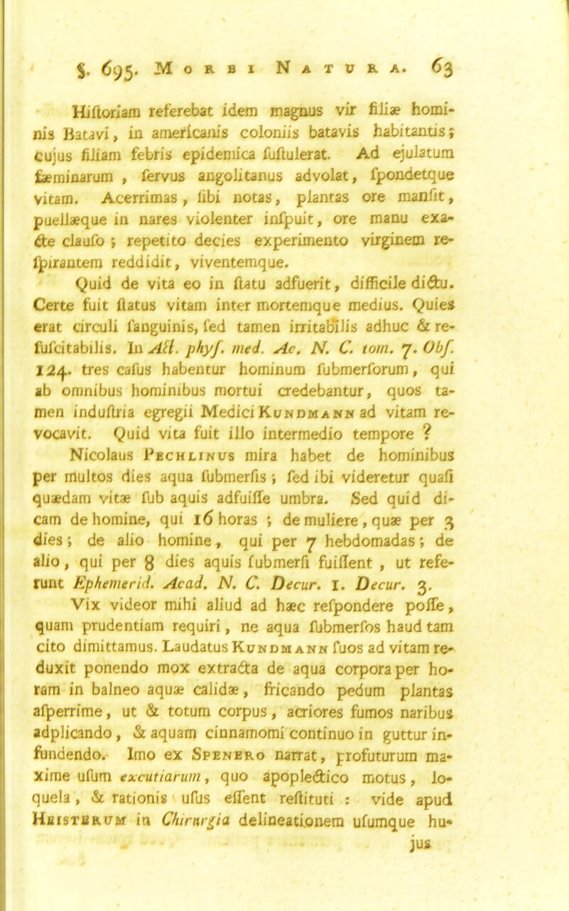 Hiftoriara referebat idem mag^us vir filiae homi- nis Batavi, in americanis coloniis batavis habitantis? cujus fiiiam febris epidemica fuiluierat. Ad ^‘ulatum faeminarum , fervus angolitanus advolat, fpondetque vitam. Acerrimas , libi notas, plantas ore manfit, puellaeque in nares violenter infpuit, ore manu exa^ de claufo ; repetito decies experimento virginem re- fpzrantera reddidit, viventemque. Quid de vita eo in ilatu adfuerit, difficile didu. Certe fuit ilatus vitam inter mortemque medius. Quie* erat circuli fanguinis, fed tamen irritaBiJis adhuc & re- fufcitabilis. In A^l. phyf. med. Ac. N. C. tom. 7. Obf 124. tres cafus habentur hominum fubmerforum, qui ab omnibus hominibus mortui credebantur, quos ta- men induilria egregii Medici Ki/ndmann ad vitam re- vocavit. Quid vita fuit illo intermedio tempore ? Nicolaus Pechlinus mira habet de hominibus per multos dies aqua fubmerfis ; fed ibi videretur quart quaedam vitae fub aquis adfuiffe umbra. Sed quid di- cam de homine, qui i6horas ; de muliere, quae per 3 dies; de alio homine, qui per 7 hebdomadas; de alio, qui per g dies aquis fubmerrt fuillent , ut refe- runt Ephemerid. Acad. N. C. Decur. I. Decur. 3. Vix videor mihi aliud ad haec refpondere polTe, quam prudentiam requiri, ne aqua fubmerfos haud tarn cito dimittamus. Laudatus Kundm ann fuos ad vitam re» duxit ponendo mox extrafta de aqua corpora per ho- ram in balneo aquae calidae, fricando pedum plantas afperrime, ut & totum corpus, acriores fumos naribus adplicando, & aquam cinnamomi continuo in gutturin- fnndendo. Imo ex Spenero narrat, profuturum ma- xime ufum excutiarum, quo apopledico motus, lo» quela, & rationis ufus effent reftituti : vide apud HfiisTBRUif in Chirnr^ia delineatlonem ufumque hu« jus