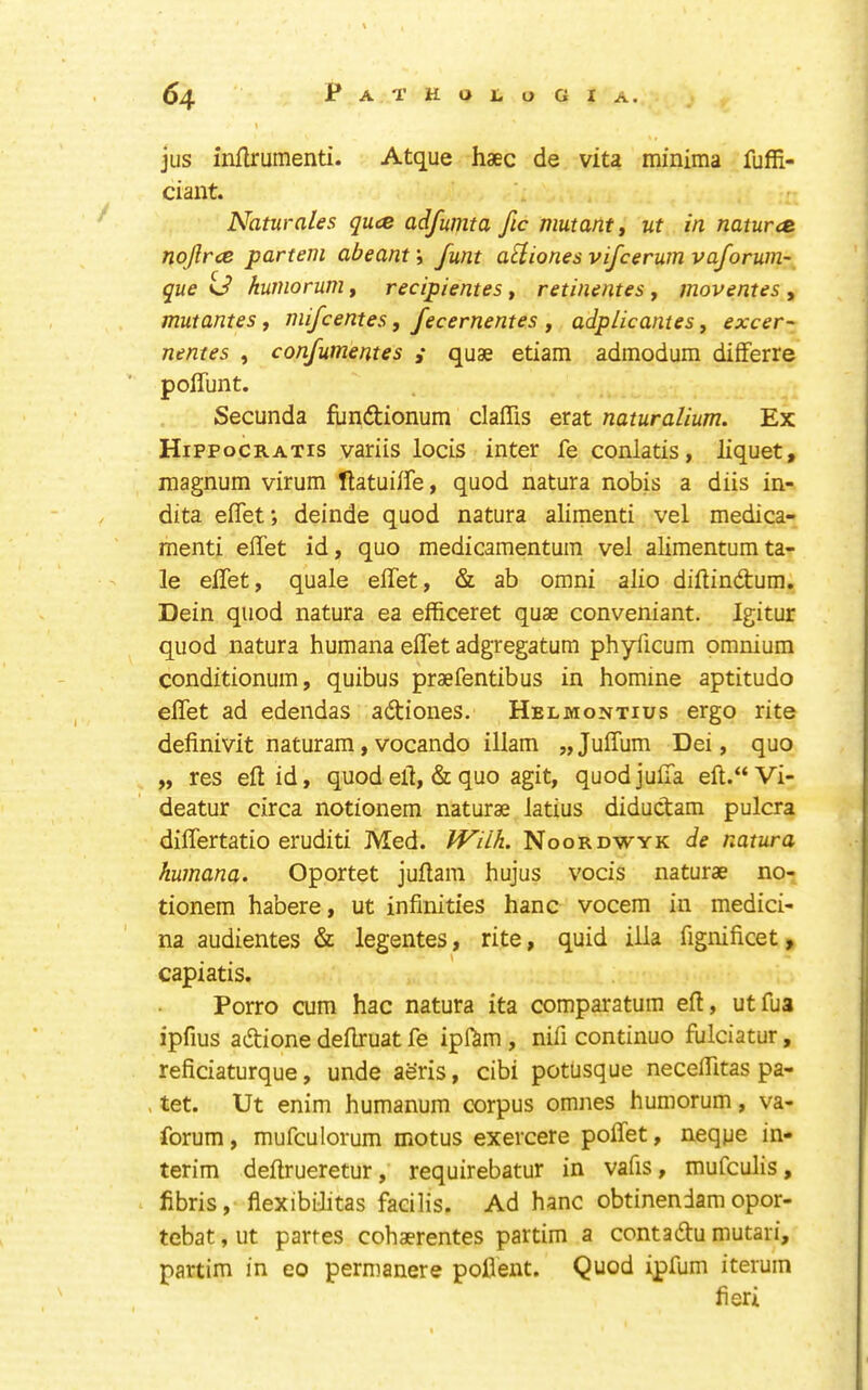 jus inllrumenti. Atque haec de vita minima fuffi- ciant. Naturales quce adfumta fic mutant ^ ut in natures nojlrce partem abeam; funt aEliones vifeerum vaforum- que U kurnorum, recipientes, retinentes, moventes , mutantes f mifeentes y fecernentes , adplicantes, excer- nentes , confumentes y quae etiam admodum differre polTunt. Secunda funftionum claffis erat naturalium. Ex Hippocratis variis locis inter fe conlatis, liquet, magnum virum Hatuiife, quod natura nobis a diis in- dita efifet; deinde quod natura alimenti vel medica- menti effet id, quo medicamentum vel alimentumta- le effet, quale effet, & ab omni alio diftindum. Dein quod natura ea efficeret quae conveniant. Igitur quod natura humana effet adgregatum phyficum omnium conditionum, quibus praefentibus in homine aptitudo effet ad edendas adiones. Helmontius ergo rite definivit naturam,vocando illam „Juffum Dei, quo „ res eft id, quod eft, & quo agit, quodjuffa eft.“Vi- deatur circa notionem naturae latius didudam pulcra differtatio eruditi Med. tVilk. Noordwyk de natura humana. Oportet juftam hujus vocis naturae no- tionem habere, ut infinities hanc vocem in medici- na audientes & legentes, rite, quid ilia fignificet, capiatis. Porro cum hac natura ita comparatura eft, utfua ipfius adione deftruat fe ipftim , nifi continue fulciatur, reficiaturque, unde aeris, cibi potusque neceffitas pa- . tet. Ut enim humanum corpus omnes humorum, va- forum, mufculorum motus exercere poffet, neqpe in- terim deftrueretur, requirebatur in vafis, mufeulis, fibris, flexibilitas facilis. Ad hanc obtinendam opor- tebat, ut partes cohaerentes partim a contadu mutari, partim in eo permanere pofient. Quod ipfum iteruin