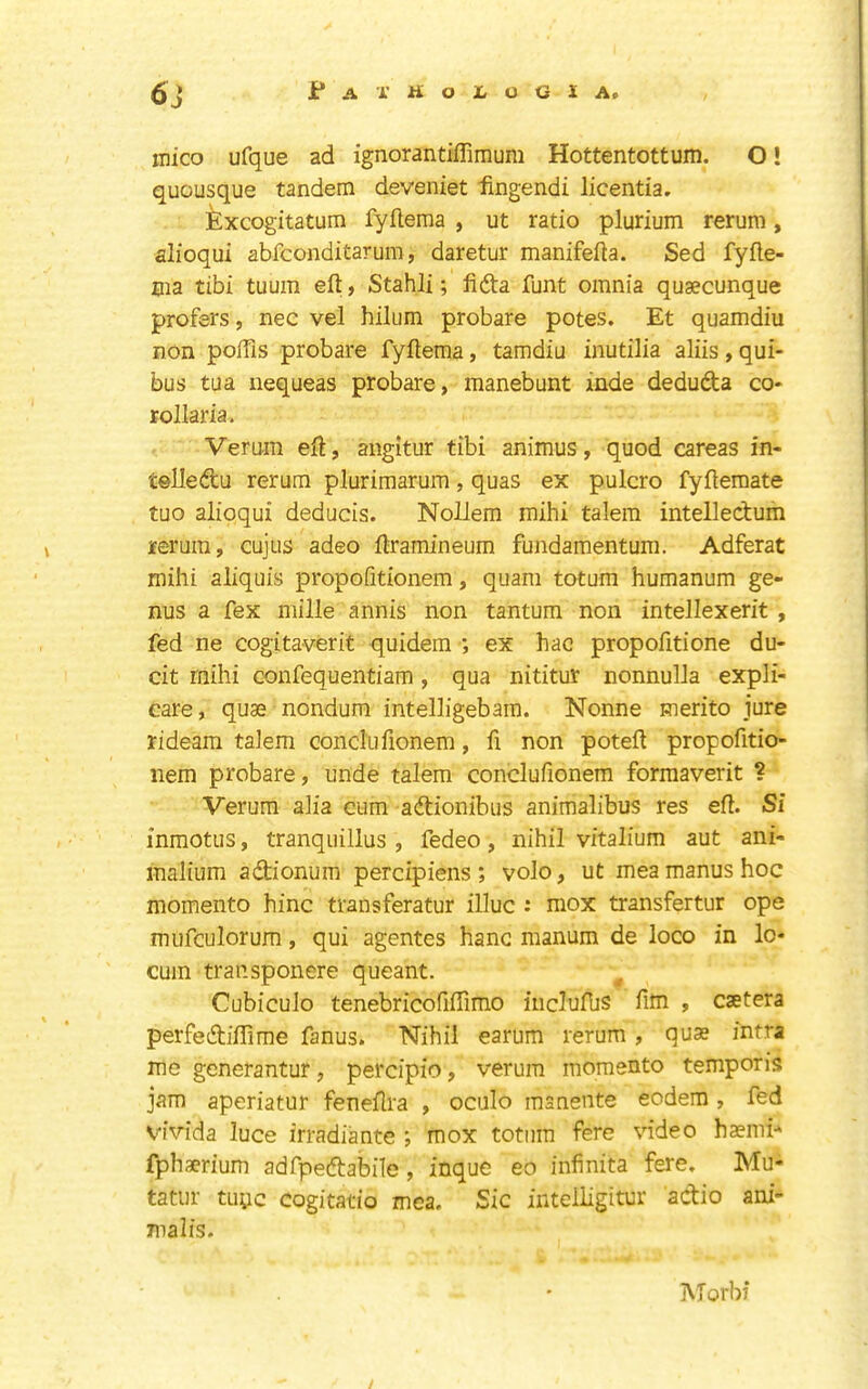 inico ufque ad ignorantilTimum Hottentottum. O! quousque tandem deveniet iingendi licentia. Excogitatum fyflema , ut ratio plurium rerum, alioqui abfconditarum, daretur manifefta. Sed fyfle- Bia tibi tuum eft, Stahli; fida funt omnia qusecunque prefers, nec vel hilum probare potes. Et quamdiu non poftls probare fyftema, tamdiu inutilia aliis , qui- bus tua nequeas probare, manebunt inde deduda co- rollaria. Vemm eft, angitur tibi animus, quod careas in- telledu rerum plurimarum, quas ex pulcro fyftemate tuo alioqui deducis. Nollem mihi talem intelledum reruin, cujus adeo ftramineum fundamentum. Adferat mihi aliquis propofitionem, quani totum humanum ge- nus a fex mille annis non tantum non intellexerit , fed ne cogitaverit quidem ; ex hac propofitione du- cit rnihi confequentiam, qua nititur nonnulla expli- care, quae nondum intelligebam. Nonne merito jure rideara talem conclufionem, ft non poteft propofttio- nem probare, unde talem conclufionem forraaverit ? Verum alia cum adionibus animalibus res eft. Si inmotus, tranquillus , fedeo, nihil vitalium aut ani- malium adionum percipiens; volo, ut meamanushoc momento hinc transferatur illuc : mox transfertur ope mufculorum, qui agentes hanc manum de loco in lo- cum transponere queant. ^ Cubiculo tenebricofiftimo incluftis fim , caetera perfediflime fanus. Nihil earum rerum , quae intra me generantur, percipio, verum momento temper is jam aperiatur feneftra , oculo manente eodera, fed vivida luce irradiantc ; mox totum fere video hasmi^ fphaerium adfpedabile, inque eo infinita fere, Mu- tatur tuye cogitatio mca. Sic intelligitur adio ani- malis. Morbf