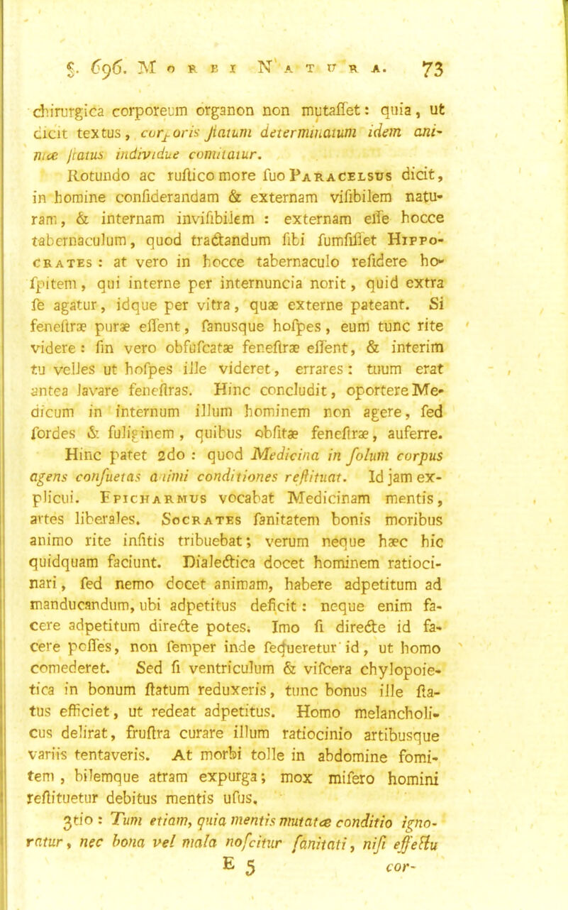 I dn'rurgica corporeum organon non mutaflet: quia, ut cicit textus, curj-oris Jiaium determmaium idem ani^ nice Jraius individue coniitaiur. Rotundo ac ruflico more fuo Paracelsus dicit, in horaine confiderandam & externam vifibilem natu- ram, & internam invifibiiem : externam elfe hocce tabcrnaculum, quod tradandum fibi fumfifiet Hippo- crates ; at vero in hocce tabernaculo refidere ho- fpitem, qui interne per internuncia norit, quid extra fe agatur, idque per vitra, quae externe pateant. Si fenefirae purae efl'ent, fanusque hofpes , eum tunc rite ' videre: fin vero obfufcatae feneflrae eilent, & interim tu velJes ut hofpes file videret, errares: tuum erat antea Javare feneflras. Hinc concludit, oportere Me- dicum in internum ilium hominem non agere, fed fordes & fuliginem , quibus cbfitae fenefirae, auferre. I Hinc patet 2do : quod Medicina in folum corpus j agens confuetas a iimi conditiones reftituat. Id jam ex- |! plicui. Fpicharmus vocabat Medicinam mentis, il avtes liberales. Socrates fanitatem bonis moribus li animo rite infitis tribuebat; verum neque haec hie I quidquam faciunt. Dialeftica docet hominem ratioci- j nari, fed nemo docet animam, habere adpetitum ad j manducandum, ubi adpetitus deficit: neque enim fa- ' cere adpetitum direde poteS; Imo fi direde id fa- cere pefles, non Temper inde fec^eretur'id, ut homo ' comederet. Sed fi ventriculum & vifeera chylopoie- tica in bonum fiatum reduxeris, tunc bonus ille fia- tus efficiet, ut redeat adpetitus. Homo melancholi- I cus delirat, frufira curare ilium ratiocinio artibusque il variis tentaveris. At morbi tolle in abdomine fomi- i| tern, bilemque atram expurga; mox mifero homini i' refiituetur debitus mentis ufus. 3tio : Turn etiam, gnia mentis mutatce conditio igno- f, ratury nec bona vel mala nofeitur fanitati y nifi effeHu E 2 cor-