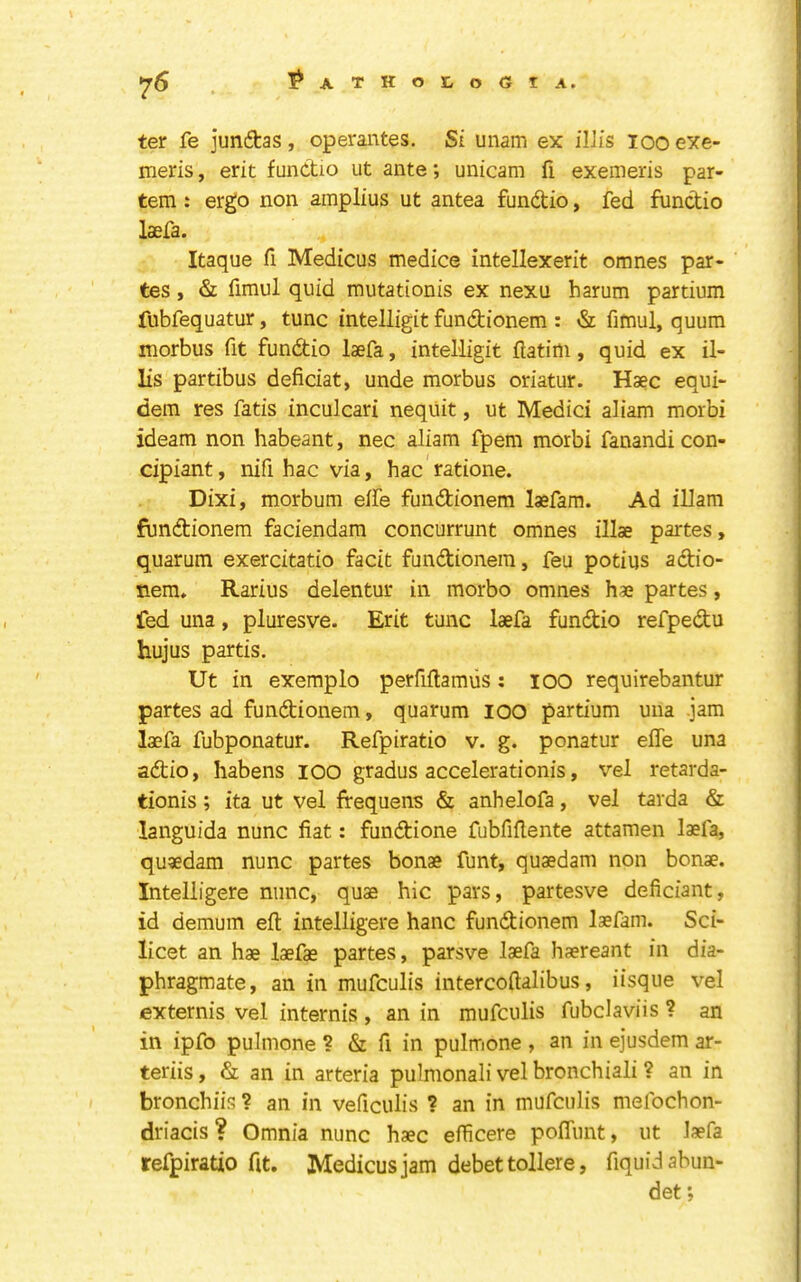 ^6 ?ATHor,o(51 A. ter fe juntas, operantes. Si unam ex iIJis loo exe- meris, erit fundtio ut ante; unicam fi exemeris par- tem : ergo non amplius ut antea fundtio, fed fundio laefa. Itaque fi Medicus medice intellexerit omnes par- tes , & fimul quid mutationis ex nexu harum partium fubfequatur, tunc intelligit fundionem : & fimul, quum morbus fit fundio laefa, intelligit llatim, quid ex il- lis partibus deficiat, unde morbus oriatur. Haec equi- dem res fatis inculcari neqiiit, ut Medici aliam morbi ideam non habeant, nec aliam fpem morbi fanandi con- cipiant, nifi hac via, hac ratione. Dixi, morbum elfe fundionem laefam. Ad illam fundionem faciendara concurrunt omnes illae partes, quarum exercitatio facit fundionem, feu potius adio- nem» Rarius delentur in morbo omnes hae partes, fed una, pluresve. Erit tunc laefa fundio refpedu hujus partis. Ut in exemplo perfiftamiis; lOO requirebantur partes ad fundionem, quarum lOO partium una jam laefa fubponatur. Refpiratio v. g. ponatur effe una adio, habens lOO gradus accelerationis, vel retarda- tionis; ita ut vel frequens & anhelofa, vel tarda & languida nunc fiat: fundione fubfiflente attamen laefa, quaedam nunc partes bonae funt, quaedam non bonae. Intelligere nunc, quae hie pars, partesve deficiant, id demum eft intelligere hanc fundionem laefam. Sci- licet an hae laefae partes, parsve laefa haereant in dia- phragmate, an in mufeulis intercoftalibus, iisque vel externis vel internis, an in mufeulis fubclaviis ? an in ipfo pulmone ? & ft in pulmone , an in ejusdem ar- teriis, & an in arteria pulmonali vel bronchiali ? an in bronchiis ? an in veficulis ? an in mufeulis mefochon- driacis? Omnia nunc haec efficere pofliint, ut laefa refpiratio fit. Medicus jam debet tollere, fiquidabun- det;