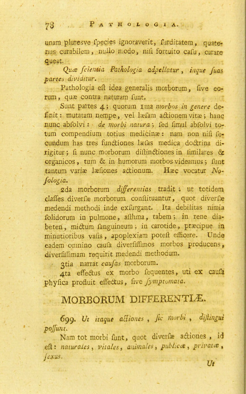 73 unarm pluresve fpecies ignoraverit, farditatem, quate* nus curabilem, nullo UiOdo, mil fortuito cafu, curare queat. I Qua fcieniia Patholo^ia ad^ellatur , i/ique fuas partes dividitur, Pathologia ell idea generalis morborum, five eo- rum, quae contra naturam funt. Sunt paltes 4; quorum lina morbos in genere de- finit: mutatam nempe, vel laefani adionera vitae; hanc nunc abfolvi: de morbi natura •, fed fiinul abfolvi to- tum compendium totius medicinae: nara non nifi fe- cundum has tres fundiones laefas medica dodrina di- rigitur; fi nunc morborum dillindiones in limilaies 6c organicos , turn & in humorum morbos videamus; funt tantum variae laefiones adtionum. Haec vocatur No- foLo^ia. 2da morborum dijferemias tradit ; ut totidem clafles diverfae morborum confiituantur, quot diverfae medendi raethodi inde exfurgant. Ita debilitas nimia folidorum in pulmone, afihma, tabem; in rene dia- beten, midum fanguineum i in carotide, praecipue in minutioribus vails y apoplexiam poteft efficere. Unde eadem oninino caufa diverfiflimos morbos producens y diverfilfimam requirit medendi methodum. • narrat caufas morborum. 4ta effedus ex morbo fequentes, uti ex caufa phyfica profluit effedtus, five fymptumata, MORBORUM DIFFERENTI/R. 6^9. Vt itaque aUiones , fic Diorbi , dijUngui pojfuni. Nam tot morbi funt, quot diverfae adioues , id efi: nauirales y viia/es, aninuxU^ ^ pubLca y privatx y jexus. Ut