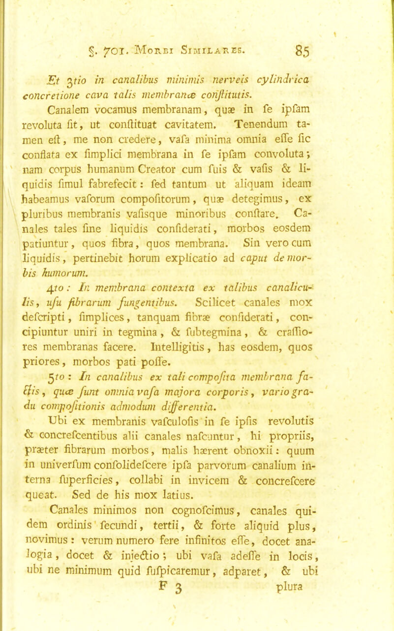 Et 2)tio canalibus minimis nerveis cylindvica concretione cava talis membranes conjlitutis. Canalem vocamus membranam, quae in fe ipfam revoluta fit, ut conftituat cavitatem. Tenendum ta- men eft, me non credere, vafa minima omnia efle fic conflata ex fimplici membrana in fe ipfam convoluta*, ' nam corpus humanum Creator cum fiiis & vafis & li- quidis fimul fabrefecit: fed tantum ut aliquam ideam habeamus vaforum compofitorum, quae detegimus, ex pluribus membranis vafisque minoribus conftare. Ca- nales tales fine liquidis confiderati, morbos eosdem patiuntur, quos fibra, quos membrana. Sin vero cum liquidis, pertinebit horum explicatio ad caput de mor~ bis humorum. ^to: In membrana contexta ex talibus canalicu- list ufu fibrarum fungentihus. Scilicet canales mox deferipti, fimplices, tanquam fibrae confiderati, con- cipiuntur uniri in tegmina , & fubtegmina, & cralTio- res membranas facere. Intelligitis, has eosdem, quos priores, morbos pati pofle. ^to : In canalibus ex tali compofita membrana fa- clis ^ quee funt omnia vafa majora corporis^ variogra- du compofitionis admodum differentia. Ubi ex membranis vafculofis in fe ipfis revolutis & concrefeentibus alii canales nafeuntur, hi propriis, praeter fibrarum morbos, malis haerent obnoxii; quum in univerfum confolidefeere ipfa parvorum canalium in- terna fuperficies, collabi in invicem & concrefeere queat. Sed de his mox latius. Canales minimos non cognofeimus, canales qui- dem ordinis' fecundi, tertii, & forte aliquid plus, novimus : verum numero fere infinites efte, docet ana- logia, docet & injedtio; ubi vafa adeife in locis, ubi ne minimum quid fufpicaremur, adparet, & ubi F 3 plura