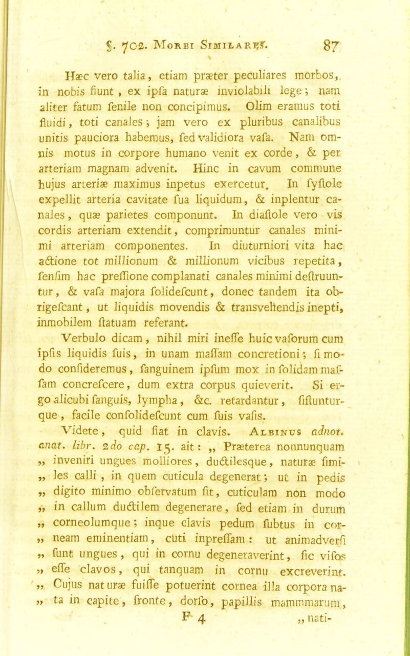 \ Haec vero talia, etiam praeter peculiares morbos, in nobis fiunt , ex ipfa naturae mviolabili lege; nam aliter fatum fenile non concipimus. Olim eramus toti fluidi, toti canaies; jam vero ex pluribus canalibus unitis pauciora habemus, fedvalidiora vafa. Nam om- nis motus in corpore humano venit ex corde, & per arteriaiii magnam advenit. Hinc in cavum commune hujus arieriae maximus inpetus exercetur. In fyflole expellit arteria cavitate fua liquidum, & inplentur ca- naies , quae parietes componunt. In diaftole vero vis cordis arteriam extendit, comprimuntur canaies mini- mi arteriam componentes. In diuturniori vita hac aftione tot raiJlionum & millionum vicibus repetita, fenfim hac prelTione complanati canaies minimi deflruun- tur, & vafa majora folidefcunt, donee tandem ita ob- rigefcant, ut Jiquidis movendis & transvehendis inepti, inmobiJem flatuam referant. Verbulo dicam, nihil miri inefTe huic vaforum cum ipfis liquidis fuis, in unam mafl'ain concretioni; fimo« do confideremus, fanguinem ipfum mox in folidam maf- fam concrefeere, dum extra corpus quieverit. Si er- go alicubi fanguis, lympha, &c. retardantur, fifluntur- que , facile confolidefeunt cum fuis vafis. Videte, quid liat in clavis. Albinus adnot* anat. libr. zdo cap, 15. ait: „ Praeterea nonnunquam „ inveniri ungues molliores, dudlilesque, naturae fimi- „ les calli , in quern cuticula degenerat; ut in pedis „ digito minimo obfervatum fit, cuticulam non mode „ in callum duftiJem degenerare, fed etiam in durum „ corneolumque; inque clavis pedum fubtus in cor- „ neam eminentiam, cuti inpreflam : ut animadverfi „ funt ungues, qui in cornu degeneraverint, fic vifo? „ efle clavos, qui tanquam in cornu excreverint. Cujus naturae fuifle potuerint cornea ilia corpora na- ta in capite, fronte, dorfo, papillis mammmarum, . F- 4 „ nati- 99