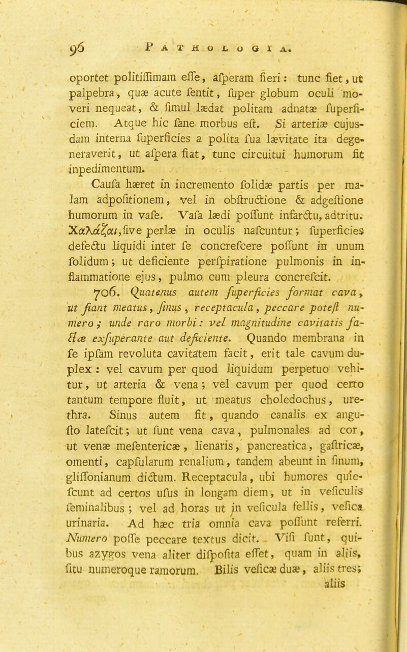 oportet politiffimain effe, afperam fieri; tunc fiet, ut palpebra, quae acute fentit, fuper globum oculi mo- veri nequeat, & fiinul laedat politara adnatae fuperfi- ciem. Atque hie fane morbus eft. Si arteriae cujus- dam interna fuperficies a polita fua laevitate ita dege- neraverit, ut afpera fiat, tunc circuitui huinorum fit inpedimentum. Caufa haeret in incremento folidae partis per ma- 1am adpofttionem, vel in obftrudtione & adgeftione humorum in vafe. Vafa laedi poifunt infardu, adtritu. XaAa^a;,five perlae in oculis uafeuntur; fuperficies defedu iiquidi inter fe concrefeere poffunt in unum folidum; ut deficiente perfpiratione pulmonis in in- fiammatione ejus, pulmo cum pleura concrefeit. 706. Quatsnus autem fuperficies format cava, 'ut fant meatus, fini^s , receptacula, peccare potefl nu^ mero ; unde raro morbi: vel magnitudine cavitatis fa- Slce exfuperante aut deficiente. Quando membrana in fe ipfam revoluta cavitatem facit, erit tale cavum du- plex ; vel cavum per quod liquidum perpetuo vehi- tur, ut arteria & vena; vel cavum per quod certo tantum tempore fluit, ut meatus choledochus, ure- thra. Sinus autem fit, quando canalis ex angu- fto hteCcit; ut funt vena cava, pulmonales ad cor, ut venae mefentericae , lienaris, pancreatica, gaftricae, omenti, capfularum renalium, tandem abeunt in finum, gliftbnianum didum. Receptacula, ubi humores quie- feunt ad certos ufus in longam diem, ut in veficulis feminalibus , vel ad horas ut in veficula fellis, vefica urinaria. Ad haec tria omnia cava poffunt referri. Numero poffe peccare textus dicit. Vifi funt, qui- bus azygos vena aliter difpofita effet, qiiam in aJiis, fitu nuineroque ramorum. Bilis veficaeduae, aliistres; aliis