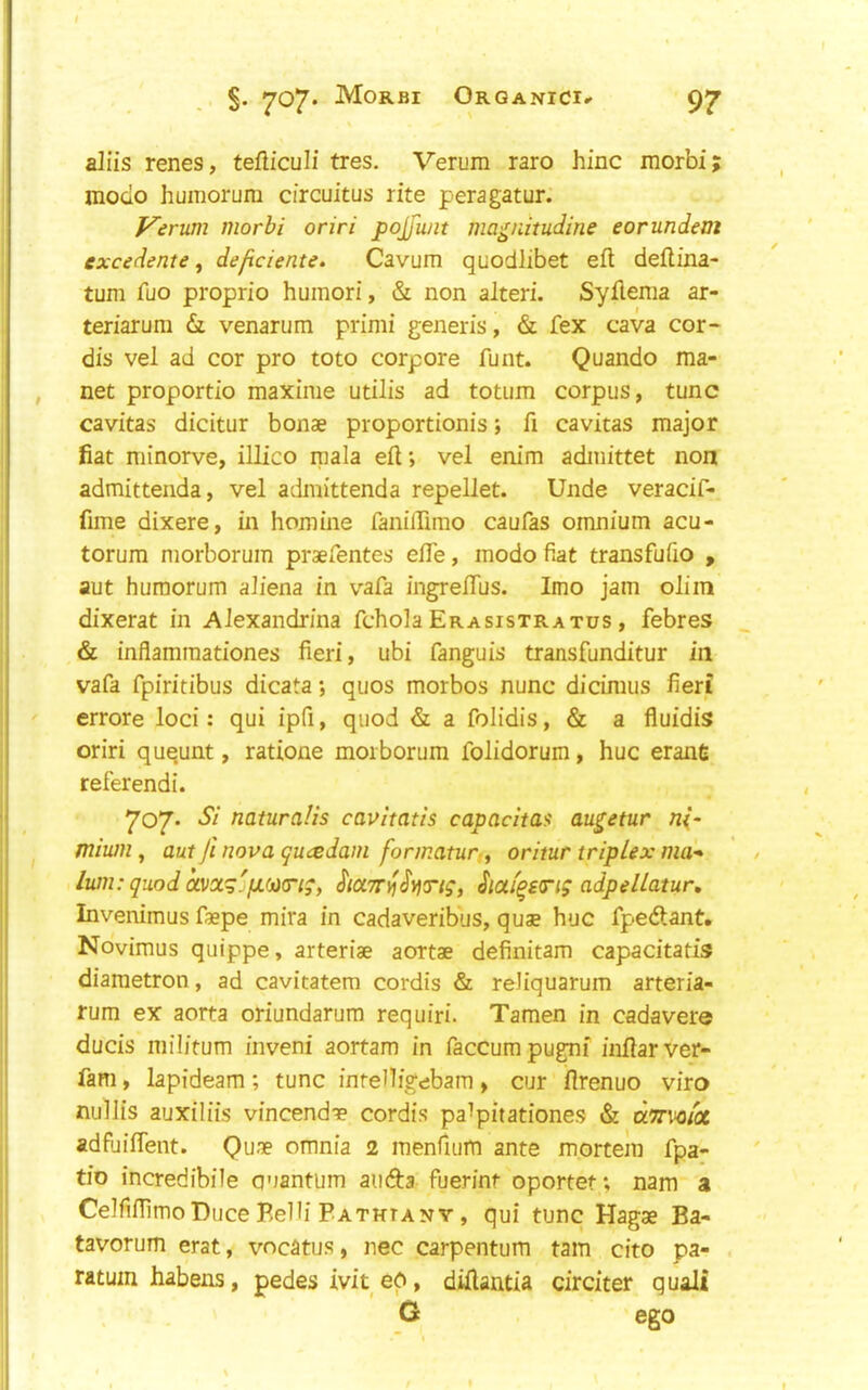 . §. Mo®'®! Organici.^ 9' aliis renes, tefUculi tres. Verura rare hinc morbi moclo huiTiorum circuitus rite peragatur. Verum morbi oriri pojfunt magnitudine eorundent excedente, de/iciente. Cavum quodlibet eft deftina- turn fuo proprio humori, & non alteri. Syflenia ar- teriarum &l venarum primi generis, & fex cava cor- dis vel ad cor pro toto corpore funt. Quando ma- net proportio maxinie utilis ad totiim corpus, tunc cavitas dicitur bonae proportionis; ft cavitas major fiat minorve, illico mala eft; vel enim admittet non admittenda, vel admittenda repellet. Unde veracif- fime dixere, in homine faniirimo caufas omnium acu- torum morborum praefentes efte, mode fiat transfufio , aut huraorum aliena in vafa ingreftus. Imo jam olim dixerat in Alexandrina fchoiaErasistratus, febres & inflammationes fieri, ubi fanguis transfunditur in vafa fpiritibus dicata; quos morbos nunc dicimus fieri errore loci: qui ipfi, quod & a folidis, & a fluidis oriri ququnt, ratione morborum folidorum, hue erane referendi. 707- Si naturalis cavitatis capadta^ augetur nl- mium, aut fi nova quvsdam formatur ^ oritur triplex ma* lum: quod avocg'fjL(jii(riq, Siafqs<rig adpellatur, Invenimus faepe mira in cadaveribus, quae hue fpedlant, Novimus quippe, arteriae aortae definitam capacitatis diametron, ad cavitatem cordis & reJiquarum arteria- rum ex aorta oriundarura requiri. Tamen in cadaver© ducis militum iiiveni aortam in faccumpugnf inftarver- fam, lapideam ; tunc intenigebam , cur flrenuo viro nullis auxiliis vincendae cordis pa^pitationes & tio incredibile quantum auda fuerint oportet; nam a CelfiftimoDuce Belli Pathiany , qui tunc Hagae Ba- tavorum erat, vneatus, nec carpentum tarn cito pa- ratum habens, pedes ivited, diftantia circiter quali G ego >»r