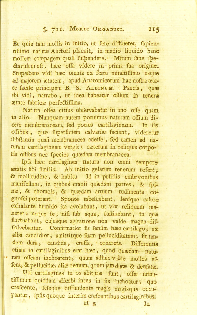 Et quia tarn mollis in initio, ut fere difflueret, fapien- tiflimo naturae Audori placuit, in medio liquido hanc mollem compagem quafi fufpendere. ‘ Mirum fane fpe- daculum eft, haec ofla videre in prima fua origine. Stupefcens vidi haec omnia ex foetu minutiflimo usque ad raajorem aetatem, apud Anatomicorum hac noftra aeta- te facile principem B. S. Albinum. Paucis, quae [ ibi vidi, narrabo , ut idea habeatur odium in tenera I aetate fabricae perfedidima. Natura odea citius obfervabatur in uno ode quam i in alio. Nunquam autem potuimus naturam odium di- ! cere membranaceam, fed potius cartilagineam. In iis ! odibus , quae fuperficiem calvariae faciunt, videretur j fubftantia quad membranacea adede , fed tamen ad na- il turam cartilagineam vergit; caeterum in reliquis corpo- •j ris odibus nec fpecies quaedam membranacea. I Ipfa haec cartilaginea natura non omni tempore I aetatis fibi fimilis. Ab initio gelatum tenerum refert, 1! & mollitudine, & habitu. Id in pufillis embryonibus II manifeftum, in quibus cranii quaedam partes, & fpi- II nae, & thoracis, & quaedam artuum rudimenta co- |i gnofd poterant. Sponte tabefcebant, lenique calore l exhalante humido ita avolabant, ut vix reliquum ma- I neret: neque fe, nifi fub aqua, luftinebant, in qua fluduabant, cujusque agitatione non valde magna dif- i folvebantur. Confirmatior fit fenfim haec cartilago, ex alba candidior, amittitque fuam pelluciditatem •, fittan- <j dem dura, Candida, crada , ' concreta. Differentia etiam in cartilaginibus erat haec, quod quaedam natu- ' ram odeam inchoarent, quum adhucvalde modes ef- ! fent, & pellucidae-, alia? demum,'q’.;um jamdurae & denfatae. || Ubi cartilagines in os abiturae funt, odei minu- i| tiffimum quiddam alicubi intus in iis inchoatur; quo Ij crefcente, fefeque diffundente magis magisque occu- j pantur, ipfis quoque interim crefcentibus cartilaginibus. Ha la 1