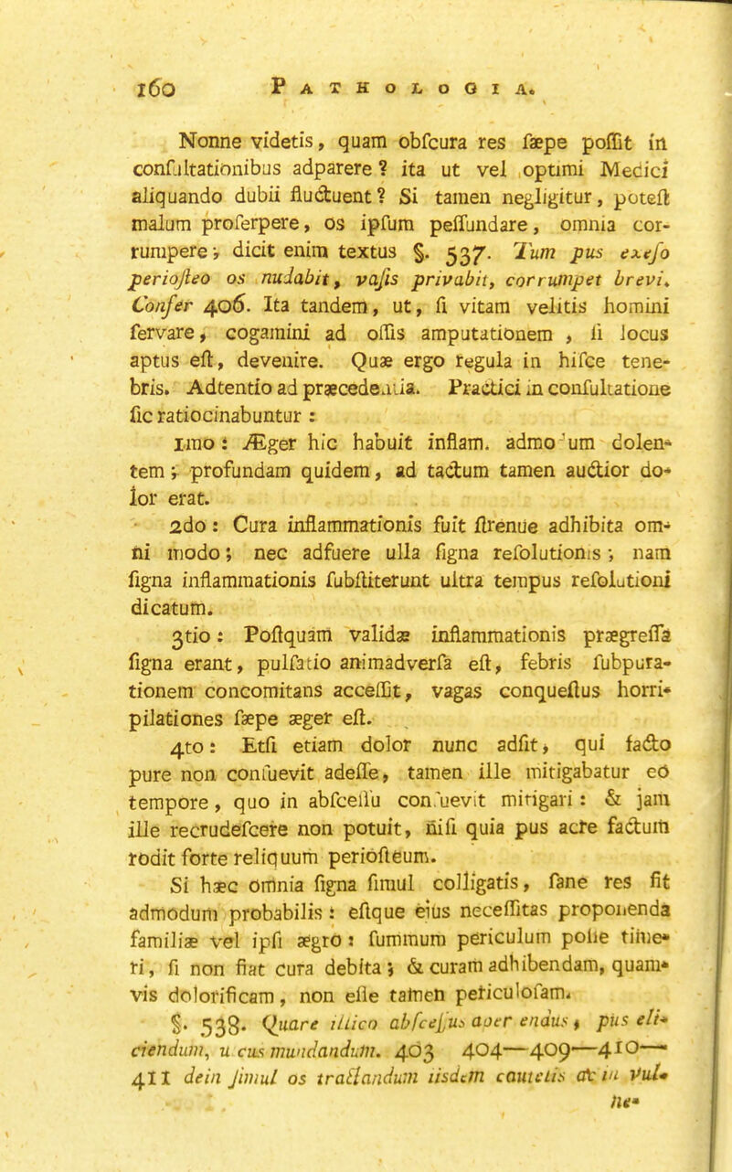 Nonne videtis, quam obfcura res faepe pollit in confLiltationibas adparere ? ita ut vel .optimi Medici aliquando dubii fludtuent? Si tamen negligitur, poteil: malum proferpere, os ipfum pelTundare, omnia cor- rumperej dicit enim textus §. ^37'. Turn pus extjo periojleo os nudabit, vajis privabit, corruinpet brevis Confer 406. Ita tandem, ut, fi vitam velitis homini fervare, cogamini ad offis amputationem , li Jocus aptus eft, devenire. Quae ergo regula in hifce tene- bris. Adtentio ad prgecedeaiia. Practici in confukatione fic ratiocinabuntur : lino i T^iger hie habuit infiam. admo 'um dolen- tem i profundam quidem, ad tactum tamen audior do- lor erat. 2do: Cura inflammationis fuit flreniie adhibita om- ni iTiodo; nee adfuere ulla figna refolutioms •, nam figna inflammationis fubftiterunt ultra tempus refolutioni dicatum. 3tio: Poftquam validae inflammationis praegreiTa figna erant, pulfatio animadverfa eft, febris fubpura- tionem concomitans acceffit, vagas conqueflus horri* pilationes faepe aeger eft. 4to: Etfi etiam dolor nunc adfitj qui fado pure non confuevit adeffe, tamen ille mitigabatur eO tempore, quo in abfceil'u con.'uevit mirigari: & jam iUe recrudefeere non potuit, nifi quia pus acre faduiti rodit forte reliquum periofteum. Si haec omnia figna fimul coiligatis, fane res fit admodurii probabilis i eftque eius neceftitas proponenda familias vel ipfi aegro : fummum periculum pohe time* ri, fi non fiat Cura deb ita , & curam adhibendam, quam* vis dclorificam, non elie taflien peticulofami 538* ilpcLre lUicn abfcelu:> aoer endus t pUs eli* ciendum, u cus mwidanduiu. 403 404—409'~4^0—■ 411 dein fimul os tratlandum lisdcjn cameUs ot m VuU lie*