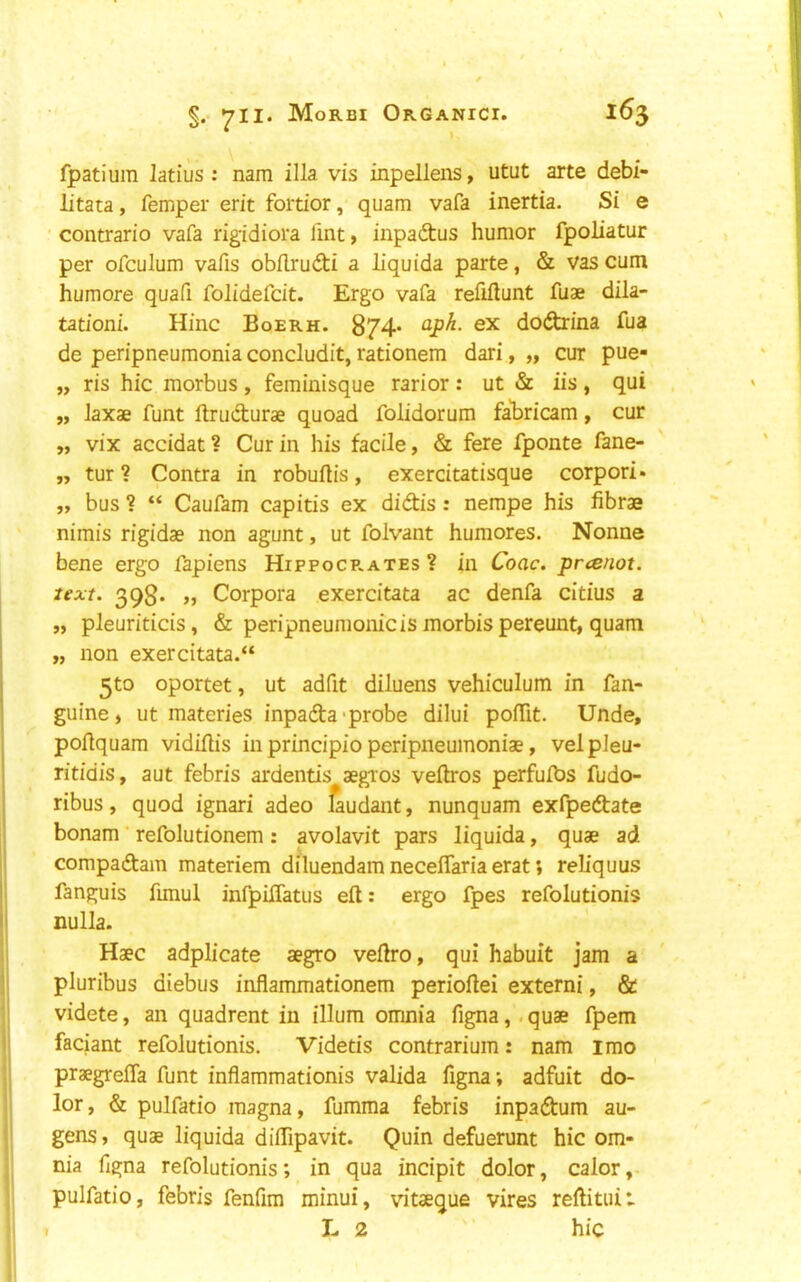 fpatium latius : nam ilia vis inpellens, utut arte debi- litata, femper erit fortior, quam vafa inertia. Si e ■ contrario vafa rigidiora lint, inpadtus humor fpoliatur per ofculum vafis obllrudti a liquida parte, & vas cum humore quafi folidefcit. Ergo vafa refiflunt fuae dila- tation!. Hinc Boerh. 874* ‘^P^- dodfarina fua de peripneumonia concludit, rationem dari, „ cur pue- „ ris hie morbus, feminisque rarior: ut iis, qui „ laxae funt ftrudturae quoad folidorum fahricam, cur „ vix accidat ? Cur in his facile, & fere fponte fane- „ tur ? Contra in robuftis, exercitatisque corpori* „ bus ? “ Caufam capitis ex didis: nempe his librae nimis rigidae non agunt, ut folvant humores. Nonne bene ergo fapiens Hippocp.ates ? in Coac. pnenot. text. 398. »j Corpora exercitata ac denfa citius a „ pleuriticis, & peripneumonicis morbis pereunt, quam „ non exercitata.“ 5to oportet, ut adfit diluens vehiculum in fan- guine, ut materies inpada-probe dilui polTit. Unde, pollquam vidillis in principio peripneumonias, velpleu- ritidis, aut febris ardentis aegios vellros perfulbs fudo- ribus, quod ignari adeo laudant, nunquam exfpedate bonam refolutionem: avolavit pars liquida, quae ad compadam materiem diluendam necelTaria erat; reh’quus fanguis funul infpilTatus eft: ergo fpes refolutionis nulla. Haec adplicate aegro veftro, qui habuit jam a pluribus diebus inflammationem perioftei extern!, & videte, an quadrent in ilium omnia figna,. quae fpem faciant refolutionis. Videtis contrarium: nam imo praegrefia funt inflammationis valida figna; adfuit do- lor, & pulfatio magna, fumma febris inpadum au- gens, quae liquida diflipavit. Quin defuerunt hie om- nia figna refolutionis; in qua incipit dolor, calor, pulfatio, febris fenfim minui, vitaeque vires reftituii L 2 hie I