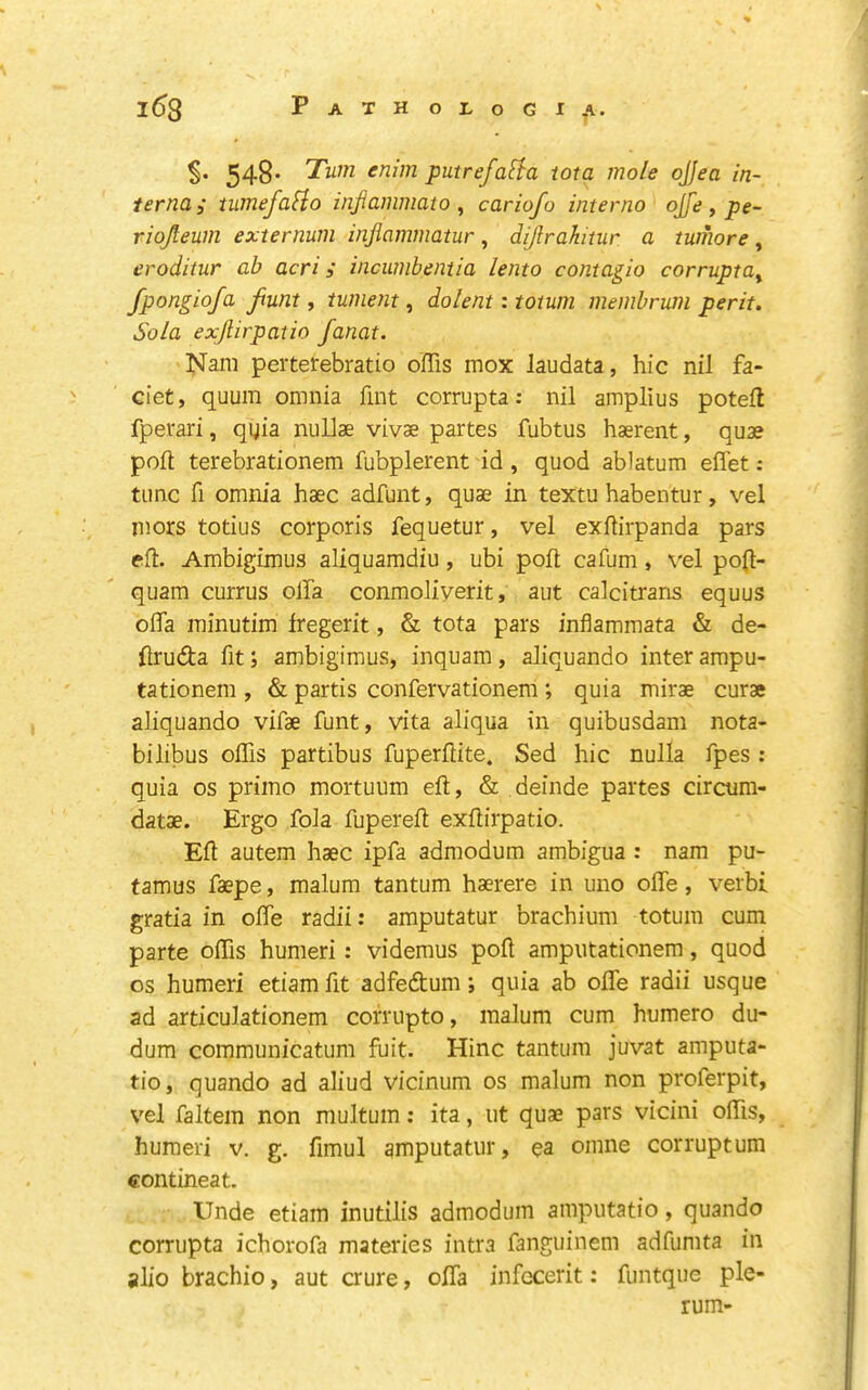 548* Turn enim putrefaHa iota mole ojjea in- terna; iumefalio injiammato , cariofo interno ojfe , pe- riojleum externum injlammatur, dijlrahitur a tumore, eroditur ab acri; incumbentia lento contagio corrupta^ fpongiofa funt, tument, dolent: totum membrum per it. Sola exjlirpatio fanat. IsFam pertetebratio offis mox laudata, hie nil fa- ciet, quum omnia fint corrupta: nil amplius potell fperari, qgia nuUae vivae partes fubtus haerent, quae pod terebrationem fubplerent id, quod ablatura effet: tunc fi omnia haec adfunt, quae in textu habentur, vel niors totius corporis fequetur, vel exdirpanda pars eft. Ambigimus aliquamdiu, ubi poll cafum, \'el po(t- quam currus olla conmoliyerit, aut calcitrans equus ofla minutim Iregerit, & tota pars infiammata & de- ftruda fit; ambigimus, inquam, aliquando inter ampu- tationem , & partis confervationem; quia mirae curae ahquando vifae funt, vita aliqua in quibusdam nota- bilibus oflis partibus fuperftite. Sed hie nulla fpes : quia os primo mortuum eft, & deinde partes circum- datae. Ergo fola fupereft exftirpatio. Eft autem haec ipfa admodum ambigua : nam pu- famus faepe, malum tantum haerere in uno ofle, verb! gratia in offe radii: amputatur brachium totum cum parte oftis humeri: videmus poft ampiitationem, quod os humeri etiam fit adfedtum; quia ab ofte radii usque ad articulationem cofrupto, malum cum humero du- dum communicatum fuit. Hinc tantum juvat amputa- tio, quando ad aliud vicinum os malum non proferpit, vel faltem non multum: ita, ut quae pars vicini oftis, humeri v. g. fimul amputatur, ea omne corruptum contineat. Unde etiam inutilis admodum amputatio, quando corrupta ichorofa materies intra fanguinem adfumta in alio brachio, aut crure, olfa infccerit: funtque pie- rum-