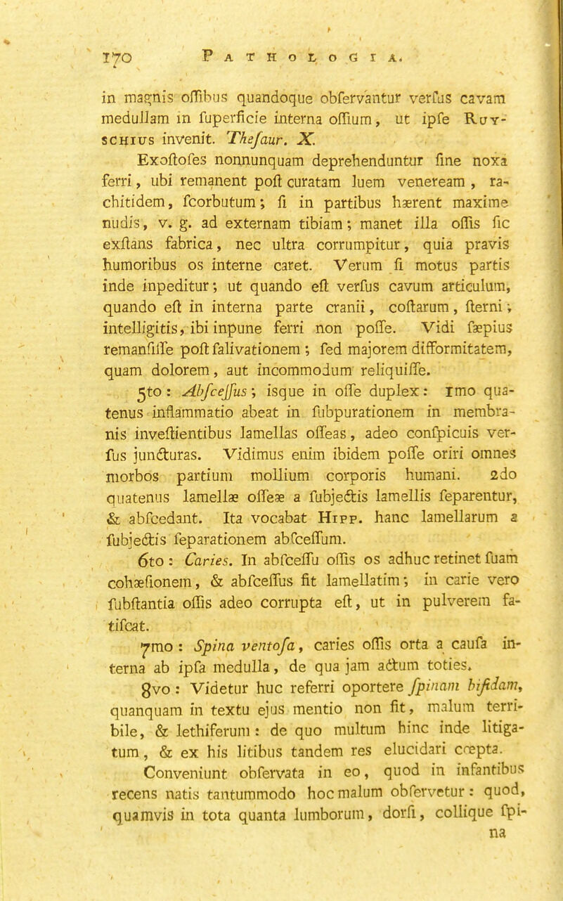 J*70 PATHOtoGIA. 4 in maR;nis ofTibus quandoqiie obfervantur verras cavam meduJJam m fuperficie interna ofTium, ut ipfe Ruy- sCHIUS invenit. Thefaur. X. Exoftofes nonnunquam deprehenduntur fine noxa ferri, ubi remanent poft curatam luem veneream , ra- chitidem, fcorbutum; fi in partibus haerent maxims niidis, V. g. ad externam tibiam; manet ilia oflis fic exflans fabrica, nec ultra corriimpitur, quia pravis humoribus os interne caret. Verum fi motus partis inde inpeditur; ut quando eft verfus cavum articulum, quando eft in interna parte cranii, coftarum, fterni v intelligitis, ibi inpune ferri non pofle. Vidi faepius remanfilfe poft falivationem ; fed majorem difformitatem, quam dolorem, aut incommodum reliquifle. ^to: Abfcejfus', isque in offe duplex: imo qua- tenus inflammatio abeat in fiibpurationem in merabra- nis inveftientibus lamellas offeas, adeo confpicuis ver- fus junfturas. Vidimus enim ibidem pofle oriri omnes morbos partium mollium corporis humani. 2do quatenus lamellae ofleae a fubjedtis laraellis feparentur, & abfcedant. Ita vocabat Hipp. hanc lamellarum s fubjedis feparationem abCcefllim. 6to : Caries. In abfceflli oflis os adhuc retinet fuam cohaefionem, & abfceflus fit lamellatim; in carie vero fubftantia oflis adeo corrupta eft, ut in pulverem fa- tifcat. •^mo : Spina ventofat caries oflis orta a caufa in- terna ab ipfa medulla, de qua jam adum toties. gvo : Videtur hue referri oportere fpinam hijidam, quanquam in textu ejus mentio non fit, malum terri- bile, & lethiferum : de quo multum bine inde litiga- tum, & ex his litibus tandem res elucidari crepta. Conveniunt obfervata in eo, quod in infantibus recens natis tantummodo hoc malum obfervetur: quod, quamvis in tota quanta lumboruni, dorfi, collique fpi- na