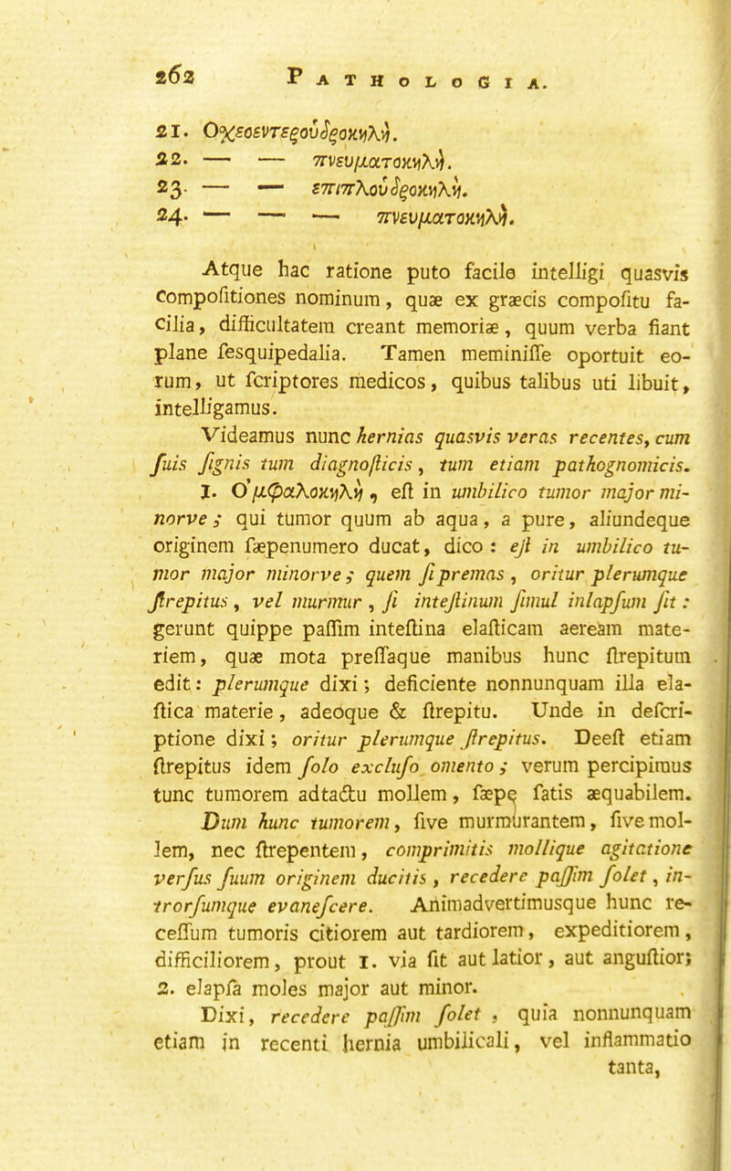 21. 0%SOSns^QX)S^QK\^X^. 22. TrVSUfJLOLrQWfh.^. 23. — STTl’^Xov^^OKYiK^. 24. — — — Trvfy/xaTOKijXif. Atque hac ratione puto facile intelligi quasvis compofitiones nominum, quae ex graecis compofitu fa- cilia , difiicultatera creant memoriae, quum verba fiant plane fesquipedalia. Tamen meminiffe oportuit eo-' rum, ut fcriptores medicos, quibus talibus uti libuit, intelligamus. Videamus nunc hernias quasvis veras recentesy cum fuis /ignis turn diagno/licis, turn etiam pathognomicis. I. o'iJL(pciXoK\jKij , eft in umbUico tumor major mi~ norve ; qui tumor quum ab aqua, a pure, aliundeque originem faepenumero ducat, dico : ejl in umbilico tu- mor major minorve ; quern fipremas , oritur pierumque Jlrepitus, vel murmur , Ji intejlinum fimul inlapfum Jit : gerunt quippe paflim inteftina elafticam aeream mate- riem, quae mota preflaque manibus hunc ftrepituin edit: plerumque dixi; deficiente nonnunquam ilia ela- ftica materie, adeoque & ftrepitu. Unde in defcri- ptione dixi; oritur plerumque Jlrepitus. Deeft etiam ftrepitus idem folo exclufo, omento ; verum percipiraus tunc tumorem adtaftu mollem, faepe fatis aequabilem. Bum hunc tumorem y five murmurantem, five mol- lem, nec ftrepentem, comprimitis mollique agitations verfus fuum originem ducitis, recedere pajjim folet, in- trorfumque evanefcere. Animadvertimusque hunc re- ceflum tumoris dtiorem aut tardiorem, expeditiorem, difficiliorem, prout i. via fit autlatior, aut anguftior; 2. elapfa moles major aut minor. Dixi, recedere paJJim folet , quia nonnunquam etiam in recenti hernia umbiiicali, vel inflammatio tanta,