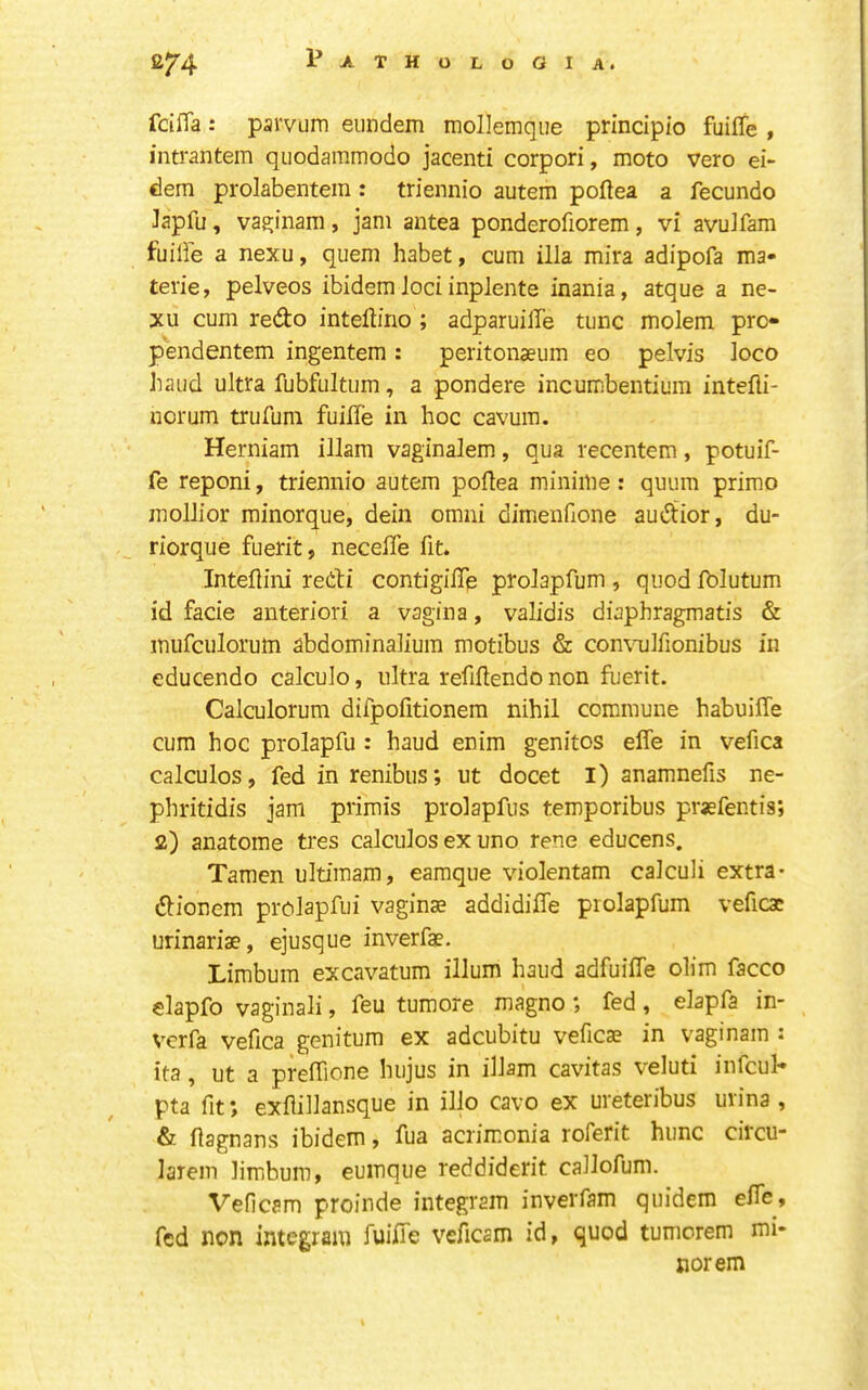 fciffa: parvum eiindem mollemqiie principio fuiffe , intrantem qiiodammodo jacenti corpori, moto vero ei- dem prolabentein : triennio autem poftea a fecundo Japfu, vasiinam, jam antea ponderofiorem, vi avuJfam fuilFe a nexu, quern habet, cum ilia mira adipofa ma- terie, pelveos ibidem loci inplente inania, atque a ne- xu cum redo intellino ; adparuille tunc molem prc- pendentem ingentem: peritonaeum eo pelvis loco baud ultra fubfultum, a pondere incumbentium intefli- uorum trufum fuille in hoc cavuin. Herniam illam vaginalem, qua recentem, potuif- fe reponi, triennio autem poftea miniilie: quum primo mollior minorque, dein omni dimenfione audior, du- riorque fuerit, necelTe fit. Inteflini redi contigilTe prolapfum , quod fblutum id facie anteriori a vagina, validis diaphragmatis & mufculoruin abdominalium motibus & con\mlfionibus in educendo calculo, ultra refiftendo non fuerit. Calculorum difpofitionem nihil commune habuiffe cum hoc prolapfu : baud enim genitos effe in vefica calculos, fed in renibus; ut docet I) anamnefis ne- phritidis jam primis prolapfus temporibus prsefentis; 2) anatome tres calculos ex uno rene educens. Tamen ultimam, eamque violentam calculi extra- dionem prolapfui vagina addidiffe prolapfum veficac urinarise, ejusque inverfae. Limbum excavatum ilium baud adfuilfe olim facco elapfo vaginali, feu tumore magno ; fed , elapfa in- vcrfa vefica genitum ex adcubitu veficae in vaginam : ita, ut a preffione hujus in illam cavitas veluti infcul- pta fit; exflillansque in illo cavo ex ureteribus urina , & ftagnans ibidem, fua acrimonia roferit hunc circu- larem limbum, euinque reddiderit callofum. Veficam proinde integram inverfam quidem elfe, fed non integram fuifie veficam id, quod tumcrem mi- nor em