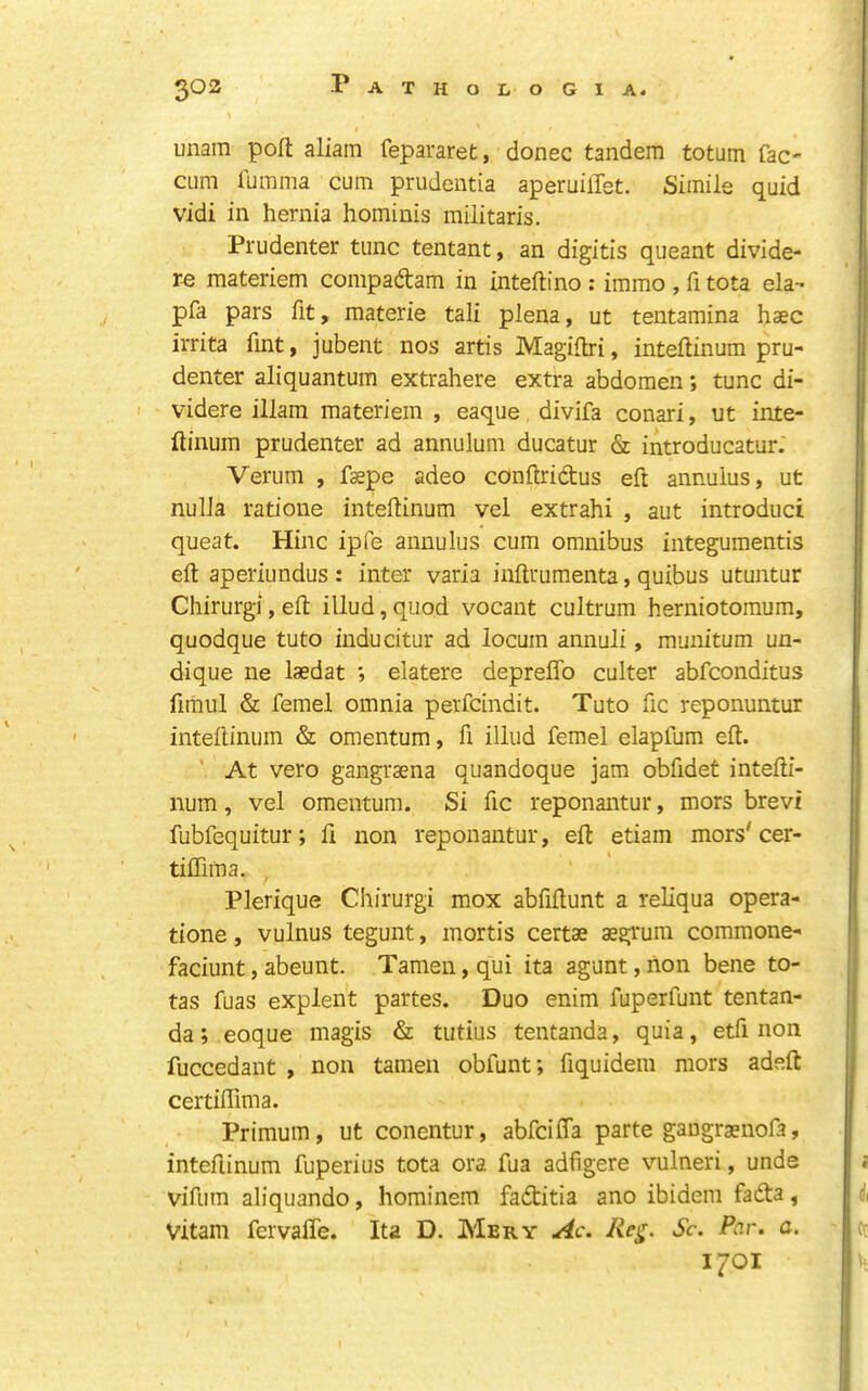 imam pofl; aliam fepararet, donee tandem totum fac' CLim fumma cum prudentia aperuilTet. Simile quid vidi in hernia hominis militaris. Prudenter tunc tentant, an digitis queant divide- re raateriem compadtam in inteftino : immo , fi tota ela- pfa pars fit, materie tali plena, ut tentamina haec irrita fint, jubent nos artis Magiflri, inteftinura pru- denter aliquantum extrahere extra abdomen; tunc di- videre illam materiem , eaque divifa conari, ut inte- Itinum prudenter ad annulum ducatur & introducatur. Verum , fspe adeo conflridus eft annulus, ut nulla ratione inteflinum vel extrahi , aut introduci queat. Hinc ipfe annulus cum omnibus integumentis ell; aperiundus : inter varia inllrumenta, quibus utuntur Chirurgi, ell: illud,quod vocant cultrum herniotomum, quodque tuto inducitur ad locum annuli, munitum un- dique ne laedat ; elatere depreflb culter abfeonditus fiihul & femel omnia perfeindit. Tuto fic reponuntur intellinum & omentum, fi illud femel elapfum eft. ’ At vero gangraena quandoque jam obfidet intefti- num, vel omentum. Si fic reponantur, mors brevi fubfequitur; ft non reponantur, eft etiam mors'cer- tiflima. Plerique Chirurgi mox abfiftunt a reliqua opera- tione, vulnus tegunt, mortis certae aegrum commone- faciunt, abeunt. Tamen, qui ita agunt, non bene io- tas fuas explent partes. Duo enim fuperfunt tentan- da; eoque magis & tutius tentanda, quia, etfi non fuccedant , non tamen obfunt; fiquidem mors adeft certillima. Primum, ut conentur, abfcilTa parte gangrsnofa, intellinum fuperius tota ora fua adfigere vulneri, unde vifum aliquando, hominem fadtitia ano ibidem fadta, Vitam fervaffe. Ita D. Mery Ac. Sc. Par. a. 1701