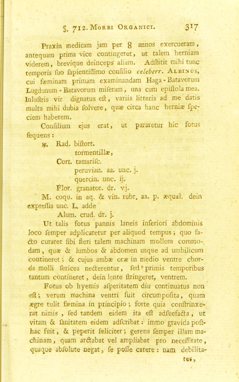 Praxin medicam jam per g annos exercueram, antequam prima vice contmgeret, ut talem herniam viderem, brevique deinceps aliain. Adflitit mihi tunc temporis fuo fapientiflimo confilio celeberr. Albinos, cui faeminam primani examinandam Haga - Batavorum Lugdunum - Batavorum miferam , una cum epiftola mea. Inluftris vir dignatus ell, variis Jitteris ad me datis multa mihi dubia folvere, quae circa hanc herniae fpe; ciem haberem. Confilium ejus erat, ut pararetur hie fotus fequens ; Rad. biilort. tor mentillae, Cort. tamarife. Peruvian, aa. unc. j. quercin. unc. ij. i^'lor. granator. dr. vj. ' M. coqu. in aq. & vin. rubr. aa. p. aequal. dein cxpreflTis unc. L. adde ' Alum. crud. dr. j. Ut talis fotus pannis laneis inferiori abdominis loco Temper adpJicaretur per aliquod tempus •, quo fa- do curaret fibi fieri talem machinam mollem commo-, dam, quae & lumbos & abdomen usque ad umbiJicum contineret; & cujus ambae orae in medio ventre chor- da molli fericea nederentur, fedprimis temporibus tantum contineret, dein iente ftringqret, ventrem. Fotus ob hyemis afperitatem diu continuatus non eft', verum machina ventri fuit circumpofita, quam aegre tulit faemina in principio •, forte quia confirinxe- rat nimis , fed tandem eidem ita efi adfuefada , ut vitam & fanitatem eidem adferibatimmo gravida poft- hac fuit, & peperit feJiciter; gerens femper ilJam ma- chinam , quam ardabat veJ ampJiabat pro necefiltate, quaque abfolute negat, fe pofie carere : nam debilita- tes.