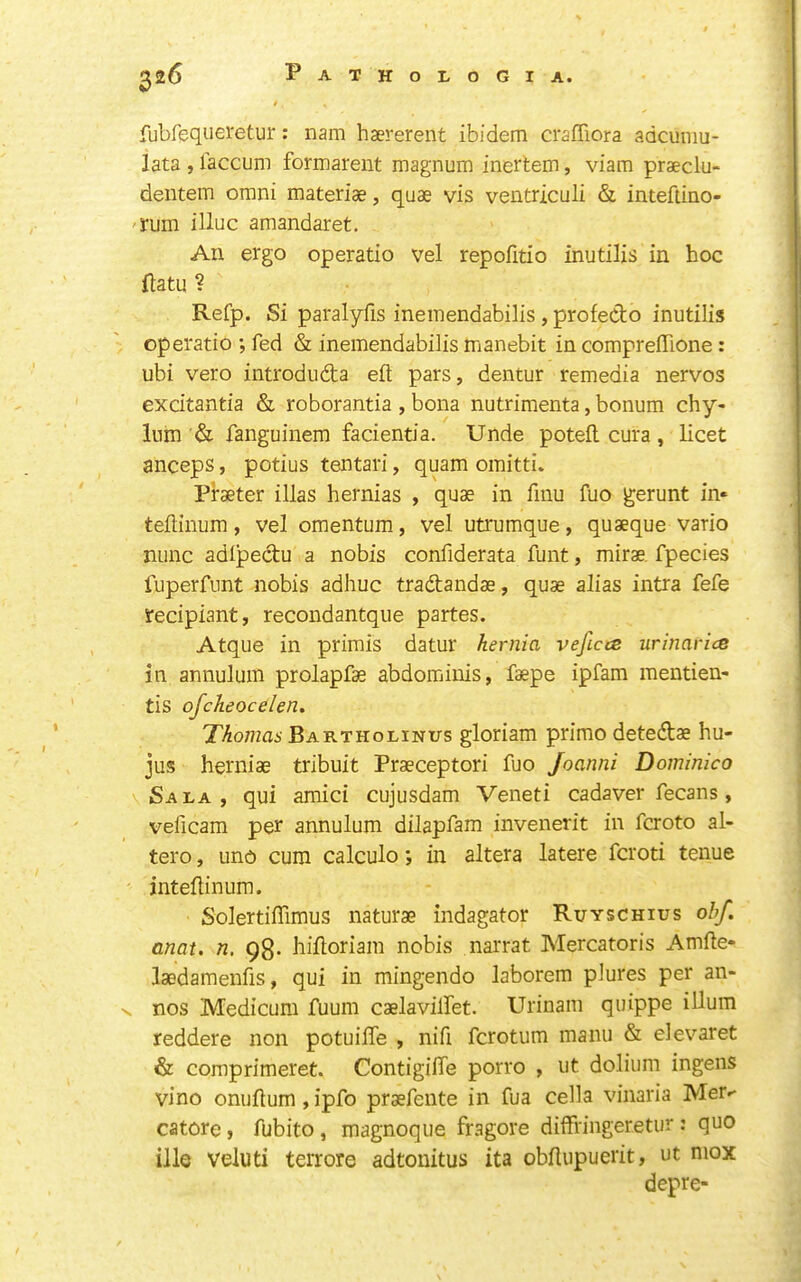 fubfequei'etur: nam hsererent ibidem craffiora adcuiiiu- lata , laccum formareut magnum inertem, viam praeclu- dentem omni materiae, quae vis ventriculi & inteftino- 'rum illuc amandaret. An ergo operatic vel repofitio inutilis in hoc flatu ? Refp. Si paralyfis ineinendabilis , profeCto inutilis operatic ; fed & ineinendabilis manebit in compreffione : ubi vero introduda eft pars, dentur remedia nervos excitantia & roborantia , bona nutrimenta, bonum chy- lum & fanguinem facientia. Unde poteft cura, licet anceps, potius tentari, quam omitti. Piraeter illas hernias , quae in finu fuo gerunt in« teftinum, vel omentum, vel utrumque, quaeque vario nunc adipedu a nobis confiderata funt, mirae. fpecies luperfiint nobis adhuc tradandae, quae alias intra fefe recipiant, recondantque partes. Atque in primis datur hernia vejlcce urinarice in annulum prolapfae abdominis, faepe ipfam mentien- tis ofcheocelen, Thomas Bartholinus gloriam prime detedae hu- jus herniae tribuit Praeceptori fuo Joanni Dominica Sala, qui amici cujusdam Veneti cadaver fecans, veficam per annulum dilapfam invenerit in feroto al- tero, und cum calculo; in altera latere feroti tenue inteftinum. Solertiflimus naturae indagator Ruyschius obf. anat. n, 98. hiftoriam nobis narrat Mercatoris Amfte- laedamenfis, qui in mingendo laborem plures per an- V nos Medicum fuum caelavilfet. Urinam quippe iUum reddere non potuifle , nifi ferotum manii & elevaret & comprimeret. Contigifte porro , ut dolium ingens vino onijftum, ipfo praefente in fua cella vinaria Mer^ catore, fubito , magnoque fragore dilfringeretur : quo ille veluti terrore adtonitus ita obflupuerit, ut mox depre-