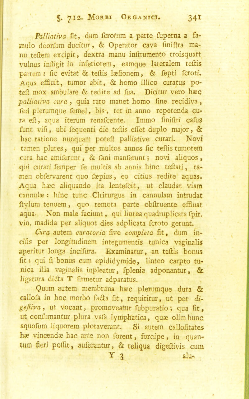 f Palliaiiva fit, dum fcrotum a parte fupema a fa- mulo deorfum ducitur, & Operator cava fmiftra ma' nu tefiem exdpit, dextra manu inftrumento troisquart vulnus inlligit in inferiorem, eamque lateralem teftis partem : fic evitat & tefiis laefionem, & fepti fcroti. Aqua efiluit, tumor abit, & homo illico curatus po- tefi mox ambulare & red ire ad fua. Dicitur vero haec palliativa cura , quia raro manet homo fine recidiva, fed plerumque femel, bis*, ter in anno repetenda cu- ra efi, aqua iterum renafeente. Immo finifiri cafus funt vifi, ubi fequenti die tefiis elTet duplo major, & hac ratione nunquani poteft palliative curari. Novi tamen plures, qui per multos aimos fic tefiis tumorem cura hac amiferunt, & fani manferunt; novi aliquos , qui curari Temper fe multis ab annis hinc tefiati, ta- men obfervarent quo faepius, eo citius redire' aquas. Aqua haec aliquando ita lentefeit, ut claudat viam cannulae: hinc tunc Cliirurgus in cannulam intrudat ftylum tenuem, quo remota parte obfiruente effluat aqua. Non male faciuut, qui liutea quadruplicata fpir, vin, madida per aliquot dies adplicata feroto gerunt. Cura autem curatoria five completa fit, dum in- cifis per longitudinem integumentis tunica vaginalis aperitur longa incifura. Examinatur, an tefiis bonus fit: qui fi bonus cum epididymide, linteo carpto tu- nica ilia vaginali.s inpleatur, fplenia adponantur, & ligatura didta T firmetur adparatus. Quum autem membrana haec plerumque dura & callofa in hoc morbo hdia fit, requiritur, ut per di- gejliva , ut vocant, promoveatur fubpuratio ; qua fit, ut confuraantur plura vafa lymphatica, quae olimhunc aquofum liquorem ploraverant. Si autem callofitates hae vincendae hac arte non forent, forcipe, in quan- tum fieri pofiit, auferantur, & reliqua digeftivis cum Y 3 alu-