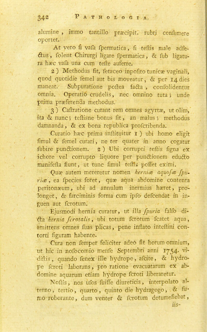 alumine , immo tantillo praecipit. rubrj coniumere oportet. At veto fi vafa fpermatica, fi teflis male adfe- (ftus, folent Chirurgi I/gare fpermatica, & fub ligatu- ra haec vafa una cum tefle auferre. 2 ) Methodus fit, fetaceo inpofito tunicae vaginali, quod quotidie femel aut bis moveatur, & per 14 dies maneat. Subpuratione poflea fada , confolidentur omnia, Operatio criiddis, nec omnino tuta; unde prima praeferenSa methodus. 3) Caflratione curant rem omnes agyrtae, utolim, ita & nunc; teflisne bonus fit, an malus •, methodus damnanda, & ex bona republica profcribenda. Curatio haec prima inflituitur i ) ubi homo digit fimul & femel curari, ne ter quater in anno cogatur fubire pundtionem. 2 ) Ubi corrupt! teflis figna ex ichore vel corrupto liquore per pundtionem edudto manifefla fiunt, ut tunc fimul teftls poflet eximi. Quae autem mereretur nomen hernice aquofce fpu~ rice , ea fpecies foret, quae aqua abdomine contenta peritonaeum, ubi ad annulum inermius haeret, pro- longet, & farciminis forma cum ipfo defcendat in in- guen aut fcrotum. Ejusmodi hernia curatur, ut ilia fpuria falfo di- dta hernia fcroialis, ubi totum fcrotum fcatet aqua, amittens omnes fuas plicas, pene inflate inteflini con- tort! figuram habente. Cura non femper feliciter ade6 fit horum omnium, ut hie in nofocomio menfe Septembri anni 1754* diflis, quando fenex ille hydrope, afeite, & hydro- pe feroti laborans, pro ratione evacuatarum ex ab- domine aquarum etiam hydrope feroti liberaretur. Noflis, nos ufos fuiffe diureticis, interpolato al- ter no, tertio, quarto, quinto die hydragogo, & fu* mo roborante, dum venter & fcrotum detumefiebat, iis-