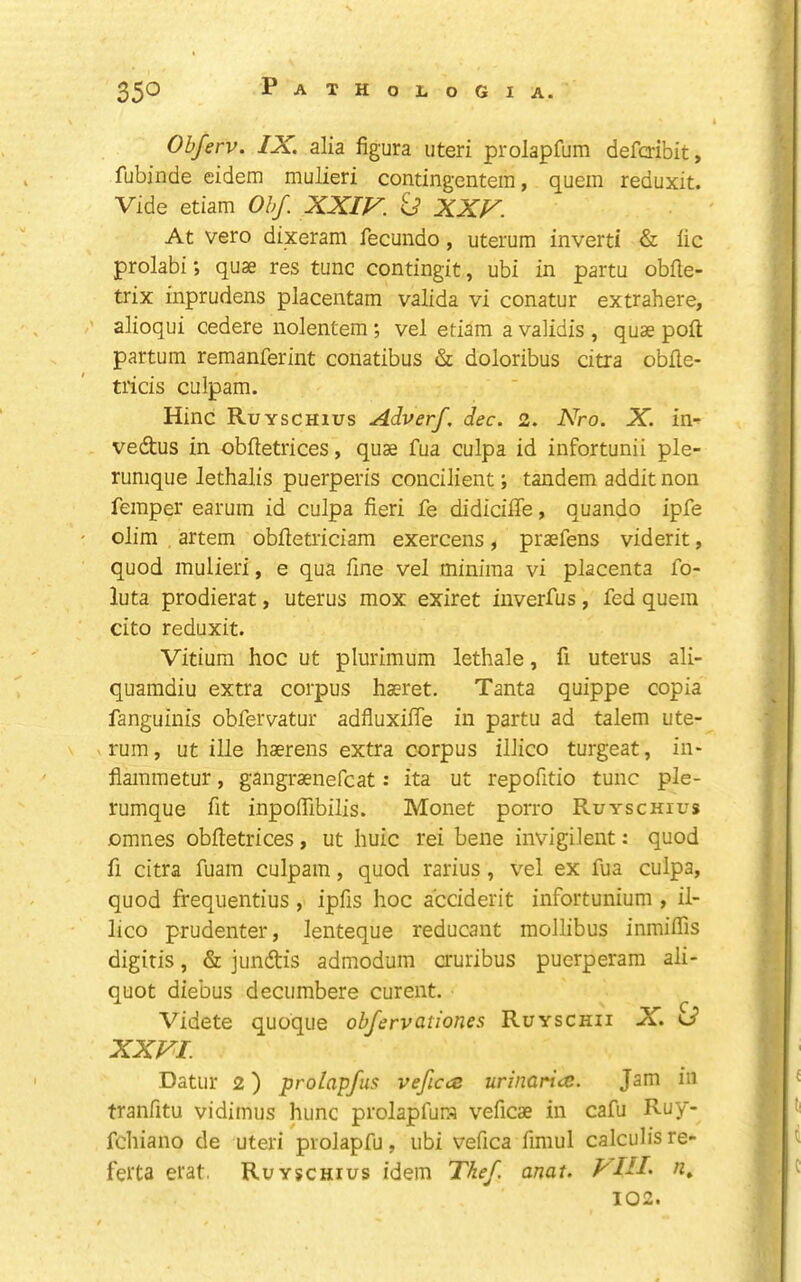 Obferv. IX. alia figura uteri prolapfum defaibit, fubinde eidem mulieri contingentera, quern reduxit. Vide etiam Obf. XXIF. XXV. At veto dixeram fecundo, uterum invert! & lie prolabi; quae res tunc contingit, ubi in partu obfle- trix inprudens placentam valida vi conatur extrahere, •' alioqui cedere nolentem; vel etiam a validis , quae poft partum reraanferint conatibus & doloribus citra obfle- tricis culpam. Hinc Ruyschius Adverf. dec. 2. Nro. X. in- vedtus in obftetrices, quae fua culpa id infortunii ple- rumque lethalis puerperis concilient; tandem addit non Temper earum id culpa fieri fe didicifie, quando ipfe olim artem obftetriciam exercens, praefens viderit, quod mulieri, e qua fine vel minima vi placenta fo- luta prodierat, uterus mox exiret inverfus, fed quein cito reduxit. Vitium hoc ut plurimum lethale, fi uterus ali- quamdiu extra corpus haeret. Tanta quippe copia fanguinis obfervatur adfluxifle in partu ad talem ute- rum, ut ille haerens extra corpus illico turgeat, in- flammetur, gangraenefcat: ita ut repofitio tunc ple- rumque fit inpofiibilis. Monet porro Ruyschius omnes obftetrices, ut huic rei bene invigilent: quod fi citra fuam culpam, quod rarius, vel ex fua culpa, quod frequentius , ipfis hoc a'ceiderit infortunium , il- lico prudenter, lenteque reducant mollibus inmiflis digitis, & jundtis admodum auribus puerperam ali- quot diebus decumbere curent. Videte quoque obfervationes Ruyschii X. XXVI. Datur 2) prolapfus vefica urinaria. Jam in tranfitu vidimus hunc prolapfura veficae in cafu Ruy- fehiano de uteri prolapfu, ubi vefica fimul calculis re- ferta erat. Ruyschius idem Thef. anat. PIII- fi» 102.