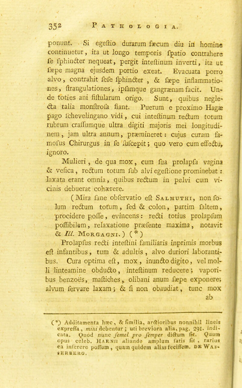 I ' • 352 Pathologia. ponunt. > Si egeftio durarum faecum diu in hominc continuetur, ita ut longo temporis fpatio contrahers fe fphinder nequeat, pergit inteftinum inverti, ita ut faepe magna ejusdem portio exeat. Evacuata porro alvo, contrahit fefe Iphindter , & faepe infiammatio- nes, ftrangulationes, ipfamque gangraenam facit. Un- de toties ani fiftularum origo. Sunt, quibus negle- dta talia monflrofa fiant. Puerum e proximo Hagae pago Ichevelingano vidi, cui inteftinum rectum totuin rubrum cralfumque ultra digiti majoris mei longitudi- nem, jam ultra annum, praeraineret: cujus curam fa- mofus Chirurgus in fe fufcepit; quo vero cum eifedu, ignoro. Mulieri, de qua mox, cum fua prolapfa vagina & vefica, redtum totum fub alvi egeftione prominebat: laxata erant omnia, quibus redtura in pelvi cum vi- cinis debuerat cohaerere. (Mira fane obfervatio eft Salmuthi, nonfo- lum redtum totum, fed & colon, partim faltem, procidere pofte, evincens: redti totius prolapfum poffibilem, relaxatioue praefente maxima, iiotavit & ILL Morgagni.) (*) Prolapfus redti inteftini familiaris inprimis morbus eft infantibus, turn & adultis , alvo duriori laboranti- bus. Cura optima eft, mox , inundto digito, vel mol- li linteamine obdudto, inteftinum reducere; vapori- bus benzoes, maftiches, olibani anum faepe exponere; alvum fervare laxam; & ft non obaudiat, tunc mox ab (*) Additamenfa hsBC, &fimilia, ardlioribus nonnilul lineis expreiTa, m;/i; dobeatur; utibreviora alia,pag. 291* indi- cata. Quod nunc J'emel pro femper diftum fk. Quutn opus celeb. Haknii aliunde amplum (atis lit , rarius ea inferere polTum, (juam gutdein alias fecilTem, dkWas- sERUi:no.