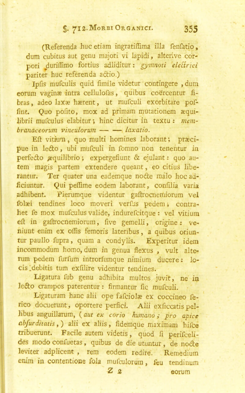 (Referenda hue etiam ingratiflima ilia fenfatio, dum cubitus aut genu majori vi lapidi, alterLve cor- pori ^duriflTimo fortius adliditur; gymnoti 'eUVtrici pariter hue referenda actio.) Ipfis mufeulis quid fimile videtur contingere , duni eorum vaginae intra cellulofas, quibus codreentur fi- bras, adeo laxae haerent, ut mufeuli exorbitare pof- fint. Quo pofito, mox ad primam mutationem aequi- . Jibrii mufculus elabitur; hinc dicitur in textu : mem- branaceorum vinculorum laxatio. Eft vitiuTi, quo multi homines laborant; praeci- pue in ledo, ubi mufeuli in fomno non tenentur in perfedo ^quilibrio; expergefiunt & ejulant: quo au- tem magis partem extendere queant, eo citius libe- rantur. Ter quater una eademque node malo hocad- ficiuntur. Qui peflime eodem laborant, confilia varia adhibent. Pierumque videntur gaftrocnemiorum vel folaei tendines loco moveri verfus pedeni; contra- het fe mox mufculus valide, indurefcitque : vel vitiura t eft in gaftrocnemiorum, five gemelli, origine : ve- 1 niunt enim ex oflis femoris lateribus, a quibus oriun- ' tur paullo fupra, quam a condylis. Experitur idem incommodum homo, dum in genua flexus , vult alte- rum pedem furfum introrfumque nimium ducere: lo- i cis Idebitis turn exfilire videntur tendines. ' Ligatura fub genu adhibita multos juvit, ne in * ledo aampos paterentur: firmantur fie mufeuli. Ligaturam hanc alii ope fafciolse ex coccineo fe- f rico docuerunt, oportere perfici. Alii exficcatis pel- i libus anguillarum, {aut ex corio kumano; pro apice I ab/urditatis, ) alii ex aliis , fidemque maximam hifee j tribuerunt. Facile autem videtis, quod fi perifceli- j des modo confuetas , quibus de die utuntur , de node leviter adplicent , rem eodem redire. Remedium enim in contentione foJa mufculorura, feu tendinum Z 2 eorum