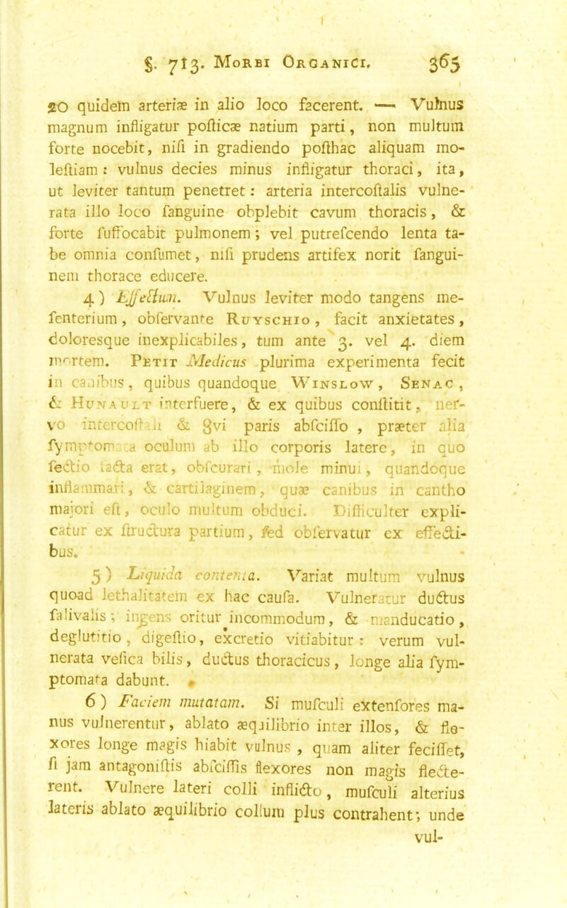 I S- 7^3* Morbi OrganiCi. 5^5 20 quideln arteris in alio loco facerent. — Vuhius magnum infligatur poflicae natium parti, non multuin forte nocebit, nifi in gradiendo pofthac aliquam mo- lefliam : vulnus decies minus infligatur thoraci, ita, ut Jeviter tantum penetret; arteria intercoflalis vulne- rata ilJo loco fanguine obplebit cavum thoracis, & forte fuflbcabit pulmonem; vel putrefcendo lenta ta- be omnia confumet, nifi prudens artifex norit fangui- nem thorace educere. 4) LJj'e^lwn. Vulnus leviter modo tangens me- fcnterium, obfervante Ruyschio , facit anxietates, doloresque inexplicabiJes, turn ante''3. vel 4. diem m'^rtem. Petit xdedicus plurima experimenta fecit in caoibns, quibus quandoque Winslow, Sena.c , ti Hunault interfuere, & ex quibus conllitit, net- vo intercoft^ii & gvi pan's abfciffo , praeter alia fymprom .a oculum ab illo corporis latere, in quo fe<flio ladta erat, obfcurari , -nioJe minui, quandoque inflammari, & cartilaginem, quae canibus in cantho maiori eft, oculo multum obduci. DifficuJter expJi- catur ex llructura partium, fed obfervatur ex effedi- bus, 5) Liquida contenta. \''ariat multum vulnus quoad lethalitatein ex hac caufa. Vulneratur dudus falivalis; in^ens oritur incommodum, & manducatio, deglutitio, digeflio, excretio vitiabitur : verum vul- nerata vefica bilis, ductus thoracicus , longe aL'a fym- ptomata dabunt. * 6) Faciem mutatam. Si mufculi extenfores ma- ntis vulnerentur, ablato aeqjilibrio inter illos, & fie- xores longe magis hiabit vulnus , quam aliter feciflet, fi jam antagoniflis abiciflls flexores non magis flede- rent. Vulnere lateri colli inflido, mufcuti alterius latcris ablato aequilibrio collum plus contrahenf, unde vul-