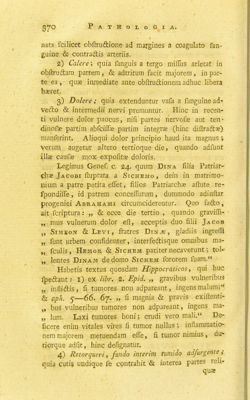 nata fcilicet obftruftione ad margines a coagulato fan- guine & contraftis aiteriis. 2) Calere', quia fanguis a tergo niiffus arietaC in obilruftam partem, & adtritum facit majorem, in par- te ea , quse iniqediate ante obitrudionein adhuc libera haeret. 3) Dolere; quia extenduntur vafa a fanguinead* ved:o & intermedii nervi premuntur, Hinc in recen- ti vulnere dolor paucus, nifi’partes nervofae aut ten- diiiofae partim abrciffae partim integrae (hinc dillraftae) Tuanferint. Alioqui dolor principio baud ita magnus ; veriirn augetur aJtero teitioque die, quando adfunt illae caufae mox expofitae doloris. Legimus Genef. c. 24. quum Dina filia Patriar- phae Jacobi Huprata a Sichemo , deiii in matrirao- nium a patre petita effet, filios Patriarchae aftute re- fpondifle, id patrem conceffurum, duinmodo adinftar progeniei Abrahami circumciderentur. Quo fafto, ait fcriptura: „ & ecce die tertio , quando graviffi- ' „ mus vuinerum dolor eft, acceptis duo filii Jacob „ Simeon & Levi , fratres Dina', gladiis ingrefti „ funt urbem confidenter, interfeCtisque omnibus ma- „ fculis, Hemor & SiCHEM pariter necaverunt •, toI»' „ lentes Dinam dedomo Sichem fororem fuam.“ Habetis textus quosdam Hippocraticos t qui hue fpeftant: l) ex libr, 2. Epid, „ gravibus vulneribus „ infiidtis, ft tumores non adpareant, ingens malum;“ & aph, 5—66. 67. „ ft magnis & pravis exiftenti- ,, bu5> vulneribus tumores non adpareant, ingens ma- „ lum. Laxi tumores boni; crudi vero mali.“ De- ficere enim vitales vires ft tumor nullus; inflammatio- nem majorem metuendam efte, ft tumor nimius, du- riorque adfit, hinc defignatur. 4) Retorqueri f fundo interim tumido adfurgetite, cilia cuti§ undique fe contrahit & iuterea partes leli- quae