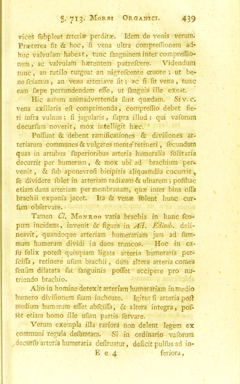 vices fubpleat ^rterise perditae. Idem de vents verumJ Praeterea fit & hoc, fi vena ultra comprefTionem ad- huc valvulam habeat, tunc fanguinem inter comprefTio- nem, ac vaivulam haerentem putrefcere. Videndum tunc, an rutilo turgeat an nigrefcente cruore ut be- ne fciamus, an-vena arteriave fit; ac ft fit vena, tunc earn faepe pertundendam efie, ut fanguis file exeat. Hie aiitem animadvertenda font quaedam. Si v. c. vena axillaris efi comprimenda, compreflio debet fie- ri infra vulnus; fi jugularis, fupra illud : qui vaforum decurfum noverit, mox intelligit haec. ‘ Poffunt & debent ramificationes & divifiones ar- teriarum communes & vulgares mente'retineri, fecundum quas in artubus fuperioribus aiteria humeralis folitaria decurrit per humerurn, & mox ubi ad brachium per-^ venit, & fub aponevrofi bicipitis aliquamdiu cucurrit, fe dividere folet in arteriam radiaeam & ulnarem •, pofihac etiam dans arteriam per membranam, quae inter bina offa brachii expanla jacet. Ita & venae Tolent liunc cur- fum obfervare. Tamen C/, Monroo varia braebia in hunc fco- pum incidens, invenit & figura in Edimb. deli- neavit^ quandoque arteriam humerariam jam ad fnm- mum humerurn dividi in duos truncos. Hoc in ca- fu felix potefl: quisquam ligata arteria humeraria per- fciiTa, retinere ufum brachii, dum altera arteria conies fenfim dilatata fat fanguinis pofTet accipere pro nu- triendo brachio. Alio in homine detexit arteriam humerariam in medio humero divifionem fuam inchoare. Igitiir fi arteria poll medium humerurn efiet abfcifiTa, & altera Integra, pof- fet etiam homo ille ufum partis fervare. Verum exempla ilia rariora non delent legem ex communi regula deflimtam. Si in ordinario vaforum ^ decurfii arteria humeraria deflruatur, deficit pulfus ad in- E e 4 feriora.