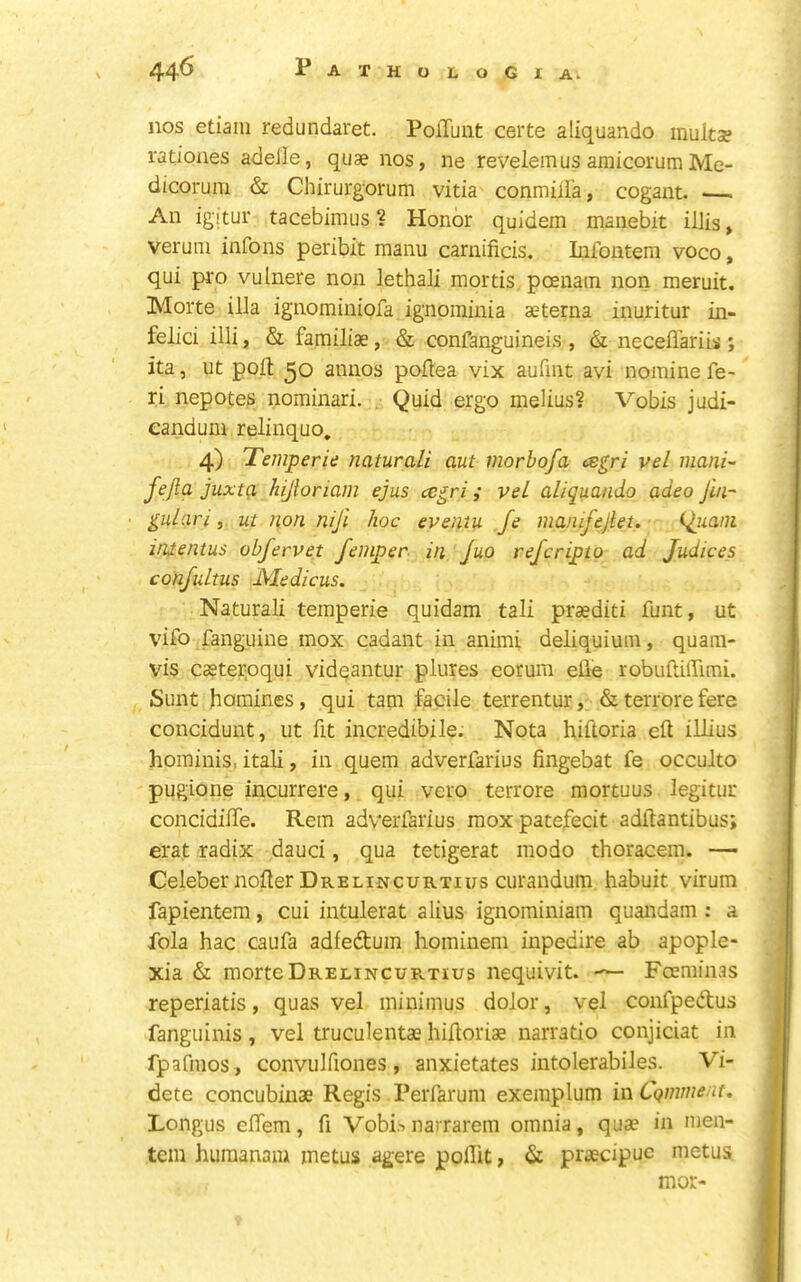 nos etiaiii redundaret. Poffunt certe aliquando multse rationes adeile, quae nos, ne revelemusaniicorumMe- dicoruni & Chirurgorum vitia conmilia, cogant. — An igitur tacebimus ? Honor quidem manebit ilJis, verum infons peribit manu carnificis. Infoiiteni voco, qui pro vulnere non lethali mortis pcenatn non meruit. Morte ilia ignominiofa ignominia aeterna inuritur in- felici illi, & familiae, & confanguineis , & neceflariis ; ita, ut poll 50 annos poilea vix aufint avi nomine fe- ri nepotes nominari. Quid ergo melius? Vobis judi- candum relinquo, 4) Temperie naturali out morbofa ^gri vel mani- fejla juxta hijloriam ejus cegri; veL aliquando adeo Jin- • gulari, ui non niji hoc eventu fe manifejlet. (Jiiani inientus obfervet fcinper in Juo refcripto ad Judices confultus Medians. Naturali temperie quidam tali praediti funt, ut vifo fanguine mox cadant in animi deliquium, quam- vis caeteroqui vid^antur plures eorurn efle robulUffimi. Sunt homines, qui tarn facile terrentur, &terrorefere concidunt, ut fit incredibile. Nota hiftoria ell illius hominis, itali, in quern adverfarius fingebat fe occulto pugione incurrere, qui vero terrore mortuus legitur concidilfe. Rem adverfarius moxpatefecit adllantibus; erat radix dauci, qua tetigerat modo thoracem. — Celebernoller Drelincuktius curandum habuit virum fapientera, cui intulerat alius ignominiam quandam : a fola hac caufa adfedtum hominem inpedire ab apople- xia & morteDrelincuPvTius nequivit. Foeminas reperiatis, quas vel minimus dolor, vel confpedus fanguinis , vel truculentae hilloriae narratio conjiciat in fpafmos , convulfiones, anxietates intolerabiles. Vi- dete concubinae Regis Perfarum exemplum in Cqniment. Longus elfem, fi Vobisnarrarem omnia, quae in men- tein huraanam metus agere pollit, & prsecipuc metus mor-