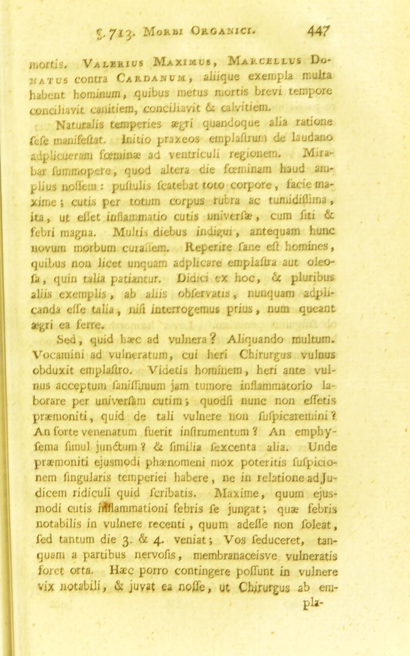 c, 713* Mo»i*x OaGANict. iiiortis. Vai^eeius MAxmue, Makcellus Do- watus contra Cardawcm, aiiique exenjpla muAta habent homiiium, quibus inetus niortis brevi tempore oonaliavit caiUtiero, coucUiavit uM'tiem. NaturaJis temperies aej^ri quandoque alia ratlone fbCe man/fefiat. Initio praxeos einpJaftrum de laudano adplicucranj fcjeiiiinae ad ventricuJi rej^iouem. Mira- bar fummopcre, quod altera die foeminain baud am- plius uolieiii: puftulis fcatebat toto corpora, lade ma- xinie} cutd per totuin corpus rubra ac tuniidiflima > ita, ut ellct inllaronjatio cutis univerlae, cum fiti & febri magna. Multis diebus indigui, antequain hunc novum morbum curalicm. Reperire fane eft homines, quibus non licet unquam adplicare empiaftra aut oleo- (a, quin talia patiajitur. Didici ex hoc, it pluribus aliis exeniphs, ab aiiis obfervatts, nunquam adpli* canda eft’e talia, nift iuterrogemus prius, num qucant aegri ea ferre. Sed, quid haec ad vulnera ? Aliquando multum. Vocamini ad vuJneratum, cui heri Chirurgus vulnus obduxit emplaftro. Videtis hominem, heri ante vul- nus acceptum faniftuuum jam tumore inflammatorio la- borare per univcrfam cutim i quodft nunc non eftetis praemoniti, quid de tali vulnere non fufpicareiuini An forte venenatum fuerit inflrumentum V An emphy- fema fimul jundum V di ftmiJia fexccnta alia. Unde praemoniti ejusmodi phamomeni niox poteritis fufpicio- ncm fingularis tcinperiei habere, ne in relatione ad Ju- dicem ridiculi quid fcribatis. Maxime, quum ejus- modi cutis i^fiammationi febris fe jungat; quae febris notabilis in vulnere recenti , quum adefle non foleat, fed tantum die 3, & 4. veniat; Vos feduceret, tan- quam a partibus nervofis, membranaceisve vulneratis loret orta, Haec porro contingere polTunt in vulnere vix notabiji, & juvat ea nofle, ut Chirurgus ab em-