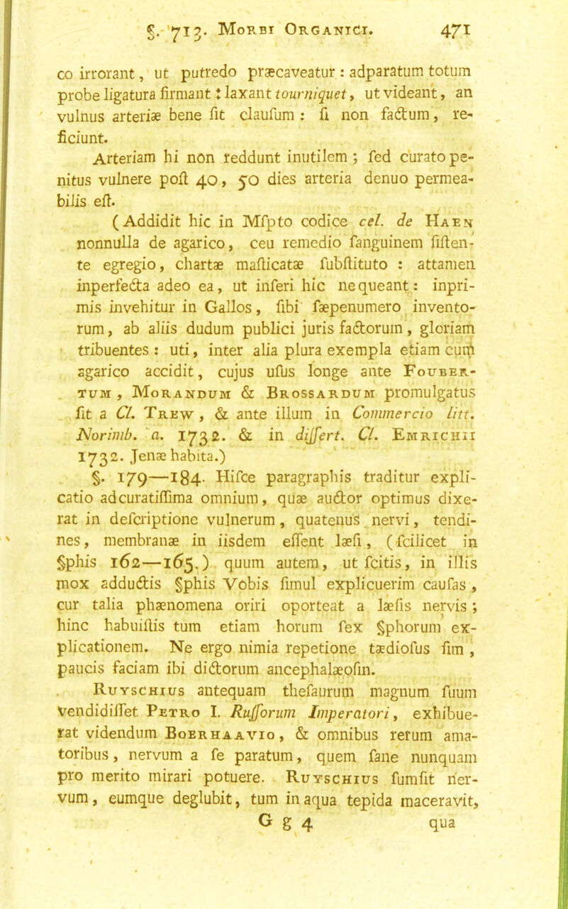 CO irrorant, ut putredo praecaveatur : adparatum totum probe ligatura firmant t laxant tourniquet, ut videan't, an vulnus arteriae bene fit claufum : fi non faftum, re- ficiunt. Arteriam hi non reddunt inutilem ; fed c'urato pe- nitus vulnere poll 40, 50 dies arteria denuo permea- biiis efl. ^ (Addidit hie in Mfpto codice cel. de Haen nonnulla de agarico, ceu remedio fanguinem fiften- te egregio, chartae maflicatae fubflituto ; attanien inperfeda adeo ea, ut inferi hie nequeant: inpri- mis invehitur in Gallos, fibi faepenumero invento- rum, ab aliis dudum public! juris fadoruin, glonam tribuentes : uti, inter alia plura exempla etiam cunfi agarico accidit, cujus ufus longe ante Fouber- TUM , Morandum & Brossardum promulgatus fit a Cl. Trew, & ante ilium in Commercio litt. JSJorimb. 'a. 1732. & in dijfert. Cl. Emrichii 1732. Jenae habita.) §. 179—184- Hifce paragraphis traditur expli- catio adcuratiflfima omnium, quae audor optiraus dixe- rat in defaiptionc vulnerum, quatenuS nervi, tendi- nes, niembranae in iisdem effent laefi, ( feilicet in §phis 162—165.) quum autera, utfeitis, in illis mox addudis §phis Vobis fimul explicuerim caufas , cur talia phaenomena oriri oporteat a laefis nervis *, hinc habuillis turn etiam horum fex §phorum ex- plicationem. Ne ergo nimia repetione taediofus fim , paucis fadam ibi didorum ancephalaeofin. Ruyschius antequam thefaurum magnum fuum Vendidiifet Petro I. Rujforum Imperatori y exhibue- rat videndum Boerhaavio, & omnibus return ama- toribus, nervum a fe paratum, quern fane nunquam pro merito mirari potuere. Ruyschius fumfit rier- vum, eumque deglubit, turn in aqua tepida raaceravit,