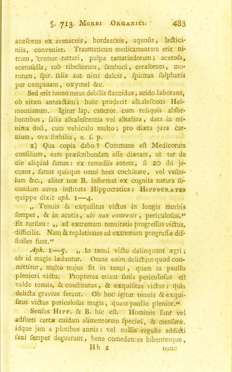 .713. Morbi Organici* ' ‘483 acefcens ex avenaceis, hordeaceis, aquofis, ladici- niis, conveniet. Traumaticum medicamenturn erit ni- tniin ,'cremor tartari, pulpa tamarindorum ; acetofa, acetofclla, rob ribefioruni, farabuci, ceraforum, mo* rorum, fpir. fall's ant uitri dulcis, fpiritus fulphuris _ per campanam , oxymel &c. Sed erit homo nieus debilis flaccidus, acido laborans, ob vitam anteadam; huic proderit alkalefceas Hel- ^ montianum. Igitur lap. cancror. cum reliquis abfor- bentibus , falia alkalefcentia vel alkalina, data in mi- nima dofi, cum vehiculo multo j pro diaeta jura dar- nium, ova forbilia, e. f. p. 2) Qua copia dabo ? Commune eft Medicoru'm ' confilium, earn praefcribendam efle diaetam, ut ter de 'die aliquid fumat: ex remediis autem, ft 20 ibi ja- ceant, fumat quisque omni hora cochleare, vel vafcu- lum &c., aliter nos B. informat ex cognita natura fe- cundum aurea inftituta Hippoaatica; Hippocrates quippe dixit qpA. i—4. „ Tenuis & cxquifttus vidus in longis morbis femper, & in acutis, uif/ non convenit y periculofus.“ Et rurfum : „ ad extremum tenuitatis progreflus vidus, _ difticilis. Nam & repletioues ad extremum progreftae dif* ficiles funt.“ ■Aph. I—y. „ In tenui vldu delinquiint aegri; 'Ob id magis laeduntur. Omne enim delidum quod con- mittitur, multo maius fit in tenui, quam in paullo pleniori vidu. Tropterea etiara fanis periculofus eft valde tenuis, & conftitutus, & exquifitus vidus ;■ quia delida gravius ferunt. Ob hoc igitur tenuis & exqui- fttus vidus periculofus magis, quam paullo plenior.« Senfus Hipp. & B. hie eft. Homines funt vel adfueti certae cuidam alimcntorum fpeciei, & menfurse, idque jam a pluribus annis : vel nullis^ -regulis addidi faui femper deguerunt, bene comedentes bibentesque,