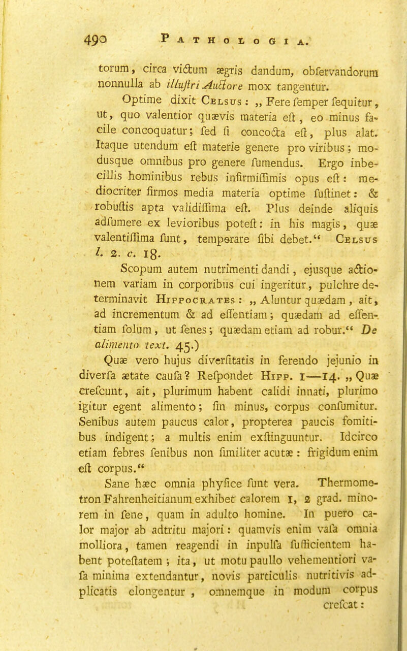 torum, circa vidtum segris dandum, obfervandoruin nonnulla ab illujlri Au^iore mox tangentur. Optime dixit Celsus : „ Fere Temper fequitur, lit, quo valentior qiiaevis materia eft, eo minus fa- cile concoquatur; fed ft concoda eft, plus alat. Itaque utendum eft materie genere pro viribus; mo- dusque omnibus pro genere fumendus. Ergo inbe- cillis hominibus rebus infirmiftimis opus eft : rae- diocriter firmos media materia optime fuftinet: & robuftis apta validiffima eft. Plus deinde aliquis adfumere ex levioribus poteft: in his magis, quae valentiflima funt, temperate fibi debet.“ Celsus L 2. c. ig. Scopum autem nutrimenti dandi, ejusque adio- nem variam in corporibiis cui ingeritur, pulchrede- terminavit Hippocrates: „ Aluntur quaedam , ait, ad incrementum & ad eftentiaini quaedam ad eften- tiamfolum, utfenes; quaedam etiain ad robur.“ De alimento text. 45*) Quae vero hujus diverfttatis in ferendo jejunio in diverfa aetate caufa? Refpondet Hipp. i—14. „ Quae crefcunt, ait, plurimum habent calidi innati, plurimo igitur egent alimento; fin minus, corpus confumitur. Senibus autem paucus calor, propterea paucis fomiti- bus indigent; a multis enim exftinguuntur. Idcirco etiam febres fenibus non ftmiliter acutae : ffigidum enim eft corpus.“ Sane haec omnia phyfice funt vera. Thermome- tron Falirenheitianum exhibet calorein i, 2 grad, mino- rem in fene, quam in adulto homine. In puero ca- lor major ab adtritu majori: quamvis enim vafa omnia molliora, tamen reagendi in inpulfa fufficientem ha- bent poteftatem *, ita, ut motu paullo vehementiori va- fa minima extendantur, novis particiilis nutritivis ad- plicatis elongentur , omnemque in modum corpus crcfcat: