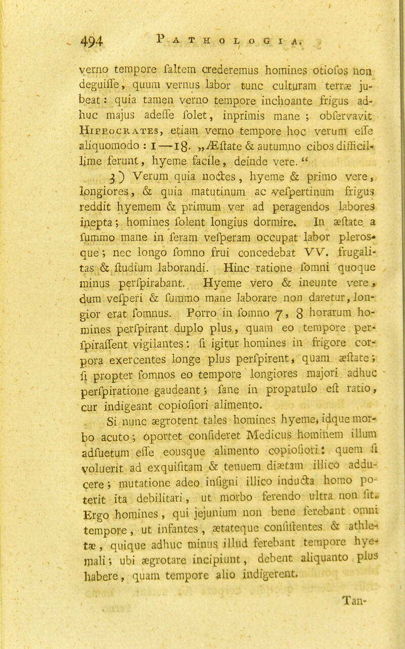 verno tempore faltem credereinus homines otiofos non degaiffe, quum vernus labor tunc cultnram terrs ju- beat: quia tamen verno tempore inclioante frigus ad- huc majus adeflfe folet, inprimis mane ; obfervavit Hipp.oCR.ATEs, etiain verno tempore hoc verum elTe aliquomodo : i—ig. „iEftate & autumno cibosdifficih lime ferunt, hyeme facile, delude vere. “ Verum quia noctes, hyeme & primo vere, Ipngiores, & quia matutinum ac vefpertinum frigus reddit hyemem & priraum ver ad peragendos labores inepta; homines folent longius dormire. In aeftate a fummo mane in feram vefperam occupat labor pleros- que; nec longo fomno frui concedebat VV. frugali- tas ,& ftudium laborandi. Hinc ratione fomni quoque minus peiTpirabant. Hyeme vero & ineunte vere , dum vefperi & fummo mane laborare non daretur,lon- gior erat fomnus. Porro in fomno y, g horarum ho- mines perfpirant duplo plus, quam eo tempore per- fpiraffent vigilantes: fi igitur homines in ffigore cor- pora exercentes ionge plus perfpirentj quam aeflate; h propter fomnos eo tempore longiores majori adhuc - perfpiratione gaudeant; fane in propatulo eft ratio, cur indigeant copiofiori alimento. Si nunc aegrotent tales homines hyemej idque mor- bo acuto •, oportet confideret Medicus hominem ilium adfuetum effe eousque alimento copiofiori: quern ft voluerit ad exquifitam & tenuem diaetam illico addu- cere; mutatione adeo infigni illico indudta homo po- terit ita debilitari, ut morbo fevendo ultra non fit* Ergo homines, qui jejunium non bene ferebant omni tempore, ut infantes, aetateque conliftentes & athle- tae, quique adhuc minus ilhid ferebant tempore hye- mail; ubi aegrotare incipiunt, debent aliquanto plus habere, quam tempore alio indigerent. Tan-