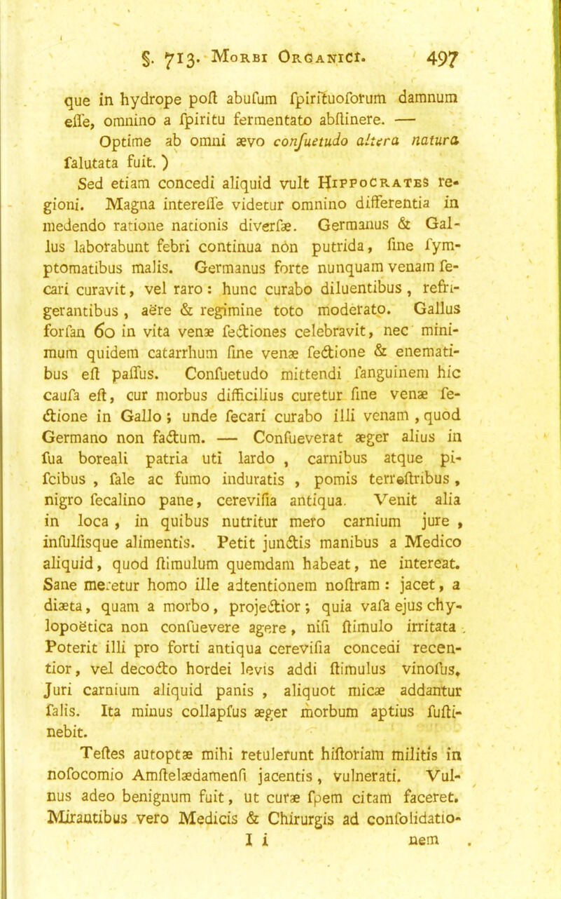 que in hydrope port abufum fpirituofotum damnum efle, omnino a fpiritu ferraentato abilinere. — Optime ab omui aevo confuetudo altera natura falutata fuit. ) Sed etiam concedi aliquid vult Hippocrates re- gioni. Magna interefle videtur omnino differentia in medendo ratione nationis diverfae. Germanus & Gal- lus laborabunt febri continua n6n putrida, fine fym- ptomatibus malis. Germanus forte nunquam venam fe- cari curavit, vel raro : hunc curabo diluentibus , refri- gerantibus , aSre & regimine toto moderate. Gallus forfan 6o in vita venae fediones celebravit, nec mini- mum quidera catarrhum fine venae fedione & enemati- bus efl palTus. Confuetudo mittendi fanguinem hie caufa eft, cur morbus diffteiKus curetur fine venae fe- dione in GalJo; unde fecari curabo illi venam , quod Germane non fadum. — Confueverat aeger alius in fua boreali patria uti lardo , carnibus atque pi- feibus , fale ac fumo induratis , pomis teri'eftribus , nigro fecalino pane, cerevifia antiqua. Venit alia in loca , in quibus nutritur mere carnium jure , infulfisque alimentis. Petit jundis manibus a Medico aliquid, quod ftimulum quemdam habeat, ne intereat. Sane me:etur homo ille adtentionem noftram: jacet, a diaeta, quam a morbo, projedior ', quia vafa ejus chy- lopoetica non confuevere agere, nifi ftimulo irritata , Poterit illi pro forti antiqua cerevifia concedi recen- tior, vel decodo hordei levis addi ftimulus vinofus. Juri carnium aliquid panis , aliquot micae addantur falis. Ita minus collapfus aeger morbum aptius fufti- nebit. Teftes autoptae mihi retuJefunt hiftoriam militis in nofocomio Amftelaedamenn jacentis , vulnerati. Vul- nus adeo benignum fuit, ut curae fpem citam faceret. ^liraatibus vero Medicis & Chirurgis ad confolidatio- I i nem