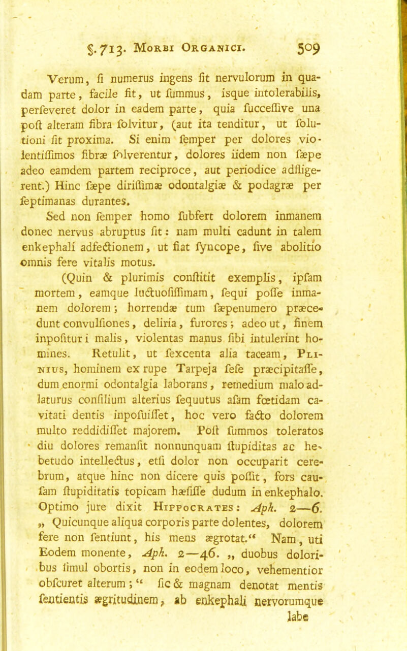 Verum, fi numerus ingens fit nervulorum in qua- dam parte , facile fit, ut fummus, isque intolerabiils, perfeveret dolor in eadem parte, quia fucceffive una port alteram fibra folvitur, (aut ita tenditur, ut folu- tioni fit proxima. Si enim Temper per dolores vio- ientilfimos fibrae folverentur, dolores iidem non faepe adeo eamdem partem reciproce, aut periodice adflige- rent.) Hinc faepe dirifiimae odontalgiae & podagrae per feptimanas durantes, Sed non Temper homo fubfert dolorem inmanem ' donee nervus abruptus fit: nam multi cadunt in talem enkephali adfedtionem, ut fiat fyncope, five abolitio omnis fere vitalis motus. (Quin & plurimis conftitit exemplis, ipfam mortem, eamque luftuofiffimam, Tequi polTe inma- nem dolorem; horrendae turn faepenumero praece- dunt convulfiones, deliria, furores ; adeo ut, finem inpofituri malis, violentas manus fibi intulerint ho- mines. Retulit, ut fexcenta alia taceam, Pn- Kius, hominein ex rupe Tarpeja fefe praecipitafle, dum enormi odontalgia laborans, rernedium n)aIo ad- laturus confilium alterius fequutus afam feetidam ca- vitati dentis inpoTuiflet, hoc vero faefto dolorem multo reddidilTet majorem. Poll fumraos tolerates • diu dolores remanfit nonnunquam fiupiditas ac he-* betudo inteiledus, etli dolor non occuparit cere- brum, atqiie hinc non dicere quis poffit, fors cau-, Tam fiupiditatis topicam haefilfe dudum inenkephalo. Optimo jure dixit Hippocrates : Apk. 2—6. „ Quicunque aliqua corporis parte dolentes, dolorem fere non Tentiunt, his mens a?grotat.“ Nam, uti Eodem monente, ^pk. 2—46. „ duobus dolori- .bus limul obortis, non in eodem loco, vehementior obfeuret alterum ; “ Tic & magnam denotat mentis fentientis segritudinem, ab enkephali nervorumque labe