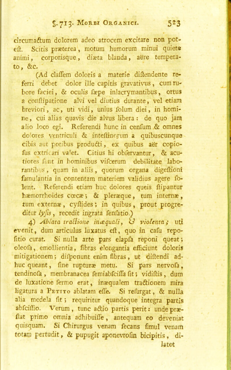 5.713-5^3 circumaftum dolorem adeo atrocem excitare non pot- eft. Scitis praeterea, motura humorurn minui quiete animi, corporisque, diaeta blanda, acre tempera- to, &c. (Ad claflem doloris a materie diftendente re- ferri debet dolor ilJe capitis gravativ^us, cum ru- bore faciei, & oculis faepe inJacrymantibus, ortus a conflipatione alvi vel diutius durante, vel etiam breviori, ac, uti vidi, unius folum diei, in homi- ne, cui alias quavis die alvus libera : de quo jarq alio loco egi. Referendi hunc in cenfum .& omnes dolores ventriculi & inteftincfum a quibuscunque cibis aut poribus produdti, ex quibus aer copio- fus extricari valet. Citius hi obfervantur, & acu- tiores font in horainibus vifcerum debilitate labo- rantibus, quam in aliis, quorum organa digeftioni famulantia in contentam materiem validius agere fo- lent. Referendi etiam hue dolores queis ftipantur haemorrhoides coecae; & pleraeque, turn internae, turn externae, cyftides; in quibus, prout progre- ditur /yjis, recedit ingrata fenfatio.) 4) Ablata trafiione imequaliy ij violenta; uti evenit, dum articulus luxatus eft, quo in cafu repo- fitio curat. Si nulla arte pars elapfa reponi queat; oleofa, emolJientia, fibras elongantia efficiunt doloris mitigationem; difponunt enim fibras, ut diftendi ad- huc queant, fine rupturae metu. Si pars nervofa ^ tendinofa , membranacea femiabfeifta fit; vidiftis, dum de luxatione fermo erat, inaequalem tradionem mira ligatura a Petito ablatam efle. Si refurgat, & nulla alia medela fit; requiritur quandoque Integra partis abfeiftio. Verum , tunc adio partis perit: unde prae- ftat prime omm'a adhibuifiTe, antequam eo deveniat quisquam. Si Chirurgus venam fecans fimul venam totam pertudit, & pupugit aponevrofin bicipitis, di- latet