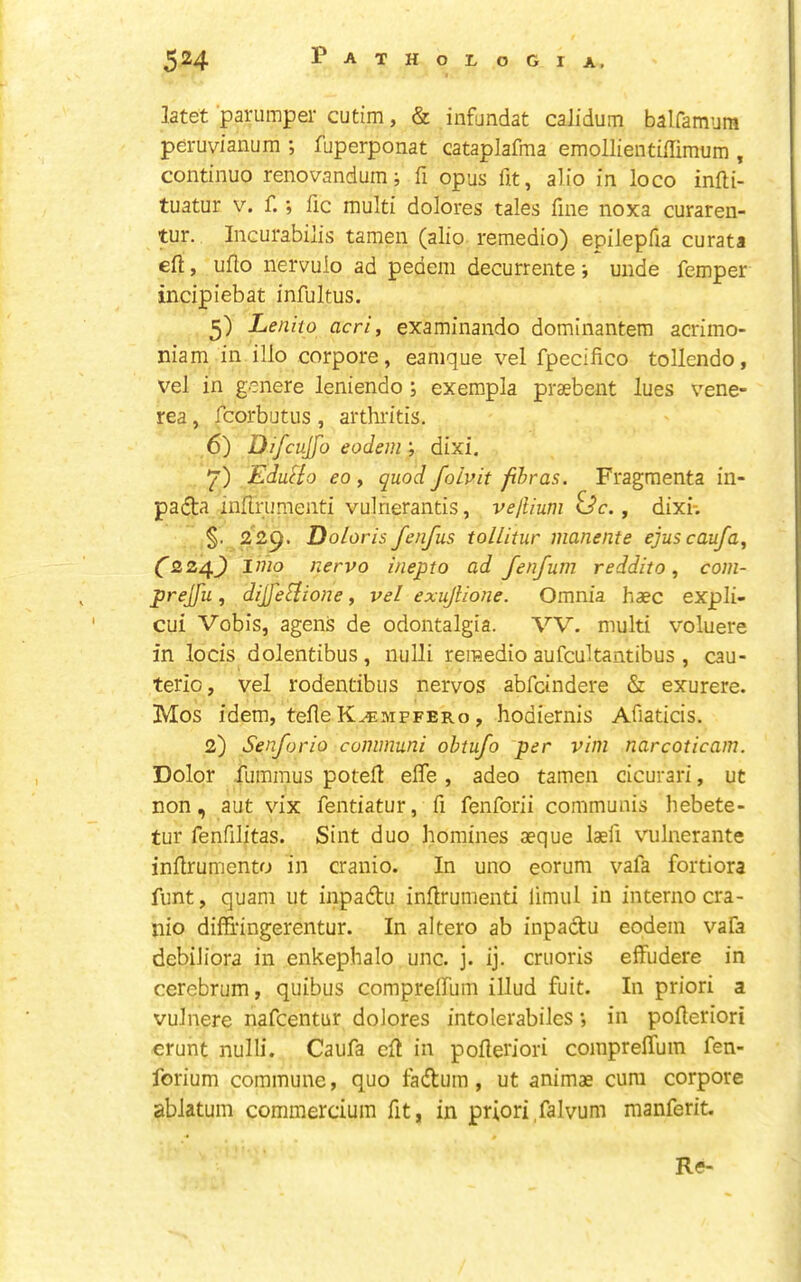 latet parumper cutim, & infundat calidum balfamura pdruvianum ; fuperponat cataplafma emollientiffimum , continuo renovandum; fi opus fit, alio in loco infti- tuatur V. f.; fic multi dolores tales fine noxa curaren- tur. Incurabilis tamen (alio remedio) epilepfia curata efl:, uflo nervulo ad pedem decurrente; unde femper incipiebat infultus. 5) Lenho acri, examinando domlnantem acrimo- niam in illo corpora, eanique vel fpecifico tollendo, vel in genere leniendo ; exempla praebent lues vene- rea , fcorbutus, arthritis. 6) Difcujfo eodeni', dixi, EduHo eo, quod foivit fihras. Fragmenta in- padla inflrumenti vulnerantis, vejlium , dixi*. §. 229. Doloris fenfus tollitur manente ejuscaufa^ Czz4) I mo nervo inepto ad fenfum reddito, com- prejfu, dijfe^lione, vel exujUoJie. Omnia haec expli- cui Vobis, agens de odontalgia. VV. multi voluere in locis dolentibus, nulli remedio aufcultantibus , cau- terio, vel rodendbus nervos abfcindere & exurere. Mos idem, tefle K^mpfero , hodiernis Afiaticis. 2) Senforio communi obtufo per vim narcoticam. Dolor fummus poteil effe, adeo tamen cicurari, ut non, aut vix fentiatur, fi fenforii communis hebete- tur fenfilitas. Sint duo homines aeque laefi vulnerante inllrumento in cranio. In uno eorum vafa fortiora funt, quam ut inpadu inflrumenti limul in interno cra- nio diffi'ingerentur. In altero ab inpadu eodein vafa debiJiora in enkephalo unc. j. ij. cruoris effudere in cerebrum, quibus compreffum illud fuit. In priori a vulnere nafcentur dolores intolerabilcs *, in pofleriori crunt nulli. Caufa efl in pofleriori compreffum fen- forium commune, quo fadum, ut animas cum corpore ablatum commercium fit, in priori falvum manferit. Re-