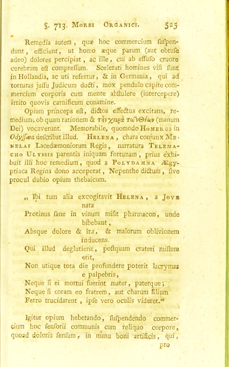 §. 713. Morbi Organic!. 523 * Remedia autenl , quae hoc commercium fufpen- dunt, efficiunt, ut homo aeque parum (aut obtufe adeo) dolores percipiat, ac ille, cui ab effufo cruore cerebrum eft compreflum. Scelerati homines vifi funt inHoIJandia, ac uti refertur, & in Germania, qui ad ^ torturas julTu Judicum dufti, mox pendiilo capite com- inercium corporis cum mente abftulere (intercepcre) irrito quovis carnificum conamine. Opium princeps eft, didos effedus excitans, re- mediumi ob quam rationem & t&TvGscov (manum Dei) vocaverunt. Memorabiie, quomodoHomerus in Odyjfcea defaibat iJlud. Helena , chara coniunx Me • NELAi Lacedaemoniorum Regis, narratura Telema- 'cHo Ulyssis parentis iniquam fortunam , prius e'xhi- buit illi hoc remedium, quod a Polydamna ^Egy- ptiaca Regina dono acceperat, Nepenthe didum , five procul dubio opium thebaicum. „ Ibi turn alia excogitavit Helena, a Jovb nata Protinus fane in vinum mifit pharmacon, unde bibebant, Absque dolore & ira, & malorum oblivionem inducens. Qui illud deglutierit, poftquam crateri miftum erit, Non utique tota die profundere poterit lacrymas e paJpebris, Neque fi ei mortui fuerint mater, paterque; Neque ft coram eo fratrem, aut charum filium Ferro ti'ucidareiit , ipfe vero oculis videret.“ Igitur opium hebetando, fufpendendo commer- cium hoc fenforii communis cum reliquo corpore, quoad doloris fenfum, in inanu boni artiftcis, qui, pro
