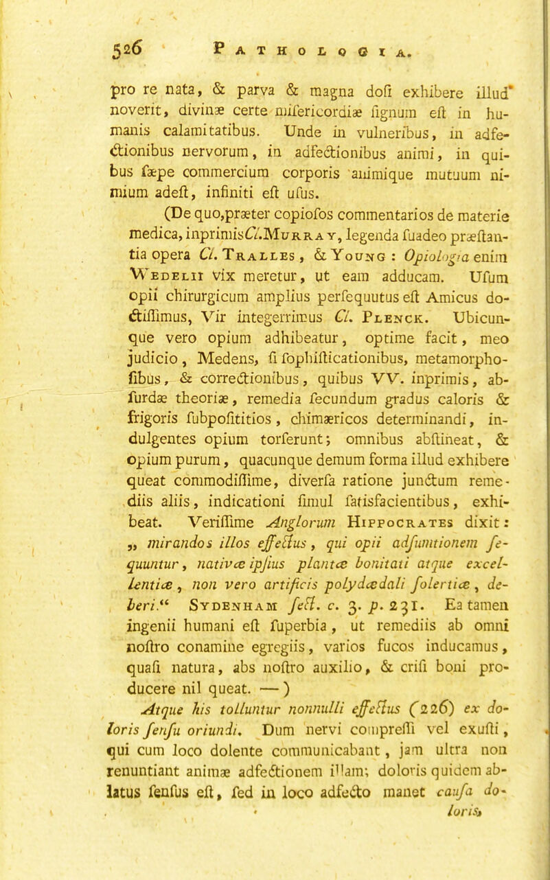 pro re nata, & parva & raagna dofi exhibere illud* noverit, divinse certe ruifericordiae lignijm efi; in hu- maiiis calamitatibus. Unde in vulneribus, in adfe- dionibus nervorum, in adfedionibus animi, in qui- bus faepe commerciura corporis animique mutuum ni- niium adeft, infiniti eft ufus. (De quo,praeter copiofos commentaries de materie medica, inprimistT/.MuRRA y, legenda fuadeo praeftan- tia opera C/. Tralles, & Young : Ojjio/o^ra enim M’edelii vix meretur, ut earn adducam. Ufum opii chirurgicum amplius perfequutus eft Amicus do- diffimus, Vir integerrircus C/. Plenck. Ubicun- que vero opium adhibeatur, op time facit, meo judicio , Medens, ft fopliifticationibus, metamorpho- fibus, & corredioutbus, quibus VV. inprimis, ab- furdae theoriae, remedia fecundum gradus caloris & frigoris fubpofttitios, dftmaericos detenninandi, in- dulgentes opium torferunt; omnibus abftineat, & opium purum, quacunque demum forma illud exhibere queat comraodiftime, diverfa ratione jundum reme- diis aliis, indicationi ftmul fatisfacientibus, exhi- beat. Veriftime AngLorum Hippocrates dixit: „ mirandos illos ejfe^lus, qui ojpii adfumtionem fe~ quuntur, nativee ipjius plantce bonitati atque excel- lentice , non vero artificis poLydcedali folertice , de- leri.*^ Sydenham fcH. c. 3* p-2^1. Ea tamen ingenii humani eft fuperbia , ut remediis ab omni noftro conamine egregiis, varies fucos inducamus, quaft natura, abs noftro auxilio, & crift boni pro- ducere nil queat. — ) Atque his tolluntur nonnuUi effefius (226) ex do- lor is fenfu oriundi, Dum nervi comprefti vel exufti, qui cum loco dolente communicabant, jam ultra non renuntiant animae adfedtionem iftam; dolons quidem ab- latus fenfus eft, fed in loco adfedo manet caufa do- • loriSi