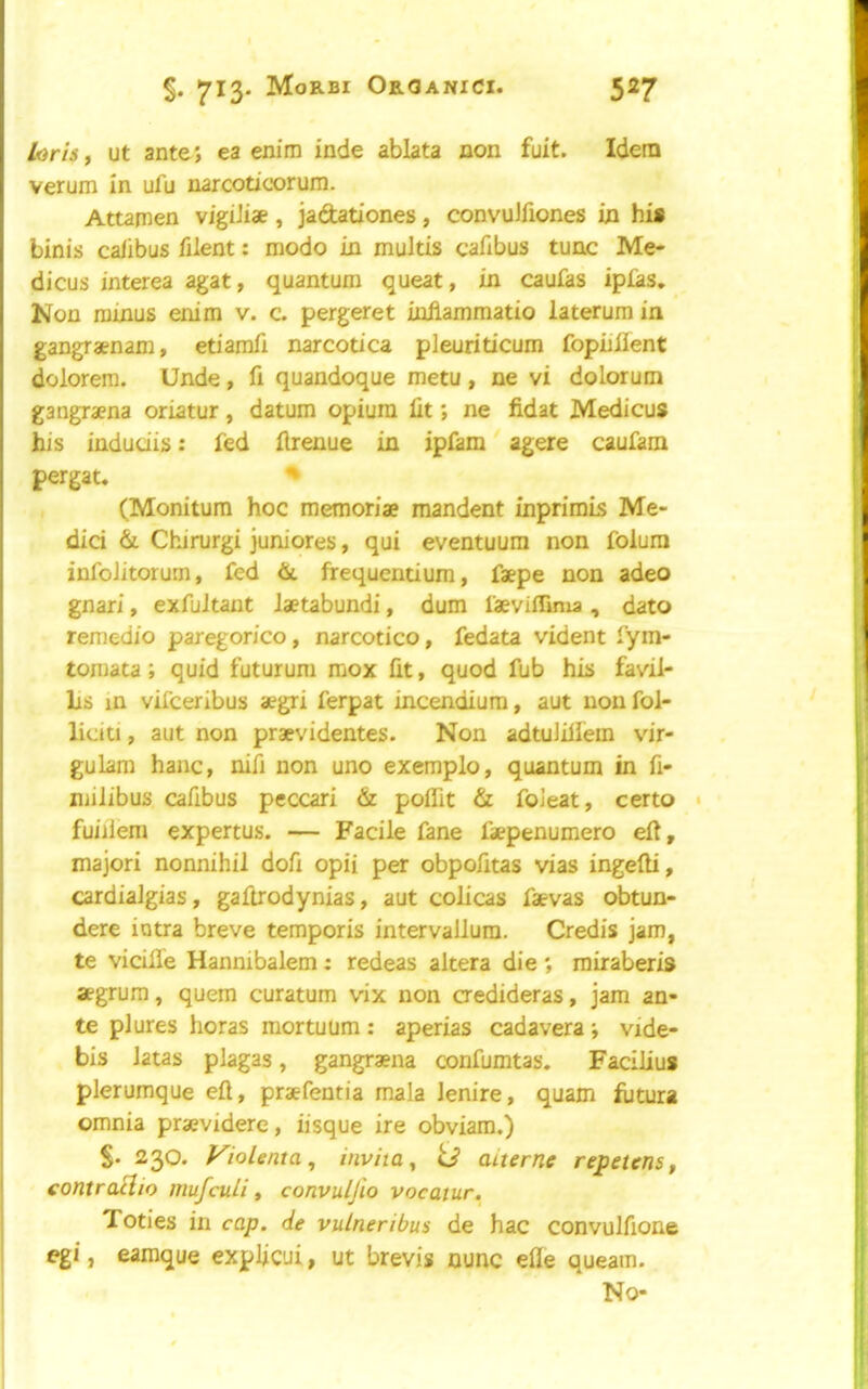 Loris, ut ante; ea enim inde ablata non fuit. Idem verum in iifu narcotioorum. Attamen vigiJiae, jadationes, convuJfiones in his binis calibus filent: mode in multis cafibus tunc Me- dicus interea agat, quantum queat, in caufas ipias. Non minus enim v. c. pergeret iniiammatio laterum in gangraenam, etiamfi narcotica pleuriticum fopiiifent dolorem. Unde, fi quandoque metu , ne vi dolorum gangraena oriatur, datum opium lit; ne fidat Medicus his indudis: fed llrenue in ipfam agere caufam pergat. ^ (Monitum hoc memoriae mandent inprimis Me- dici & Chirurgi jum'ores, qui eventuum non folura infoJitorum, fed &. frequentium, faepe non adeo gnari, exfuJtant laetabundi, dum faeviffima , dato remedio paregorico, narcotico, fedata vident fym- tomata; quid futurum raox lit, quod fub his favil- lis in vifeeribus aegri ferpat incendium, aut non fol- lidti, aut non praevidentes. Non adtuiiliem vir- gulam hanc, nifi non uno exemplo, quantum in fi- niilibus cafibus peccari & polTit & foieat, certo fuiilem expertus. — Facile fane faepenumero ell, major! nonnihil dofi opii per obpofitas vias ingelli, cardiaJgias, gaftrodynias, aut colicas faevas obtun- dere intra breve temporis intervallum. Credis jam, te vicille Hannibalem: redeas altera die ; rairaberis aegrum, quern curatum vix non aedideras, jam an- te plures horas mortuum; aperias cadavera; vide- bis latas plagas, gangraena confumtas. Facilius plerumque ell, praefentia mala lenire, quam llitura omnia praevidere, iisque ire obviam.) S- 230. yiolenta, inviia^ U aiterne repetens, contracho mufeuli, convuljio vocatur. j Tories in cap. de vulneribus de hac convulfione j egi, eamque explicui, ut brevis nunc elle queam. No-