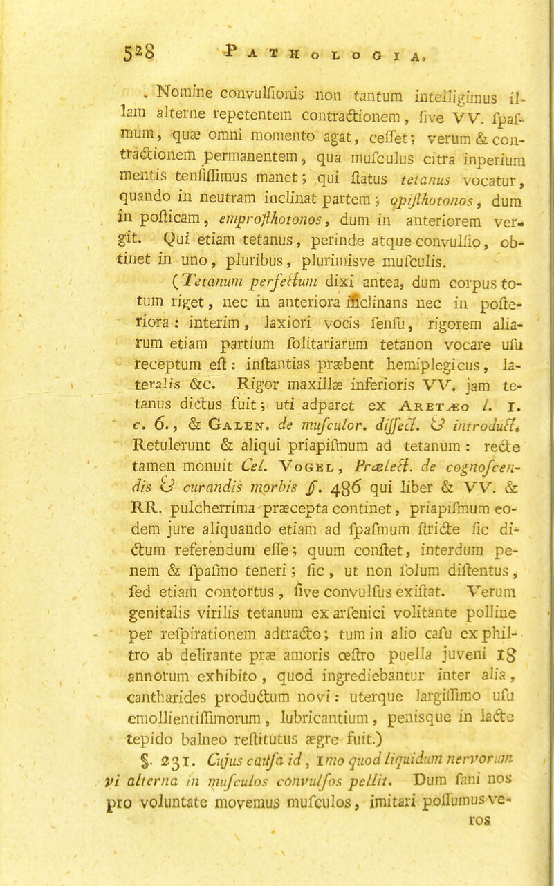 5^8 -J^ATHoLOGIA. . Nomine convalfionis non tantum iutelligimus il- lam alterne repetentem contradionem, five VV. fpaf- mum, quas omni momento agat, ceflet; verum & con- tra dtionem permauentem, qua mufculus citra inperium mentis tenlifliinus mauet; ^qui flatus tetanus vocatur, quando in neutram inclinat partem ; gpijlhotonos, duin in poflicam, emprojlhotonos, dum in anteriorem ver- git. Qui etiam tetanus, perinde atqueconvuliio, ob- tinet in uno, pluribus, pluriinisve mufculis. (J'etanum perfefium dixi antea, dum corpus to- tum riget, nec in anteriora ffidinans nec in pofle- riora ; interim , laxiori vocis fenfu, rigorem alia- rum etiam partium folitariarum tetanon vocare ufu receptum eft : inftantias praebent hemipJegicus, la- teralis &c. Rigor maxillae inferioris jam te- tanus dictus fuit; uti adparet ex Aretaeo 1. i. c. 6., & Galen, de mufculor. dijfecl. id introdufi, • Retulerunt & aliqui priapifmum ad tetanum : rede tamen monuit CeL Vogel, Pr<sleSi. de cognojcen- dis curandis ingrbis /. 436 qui liber & VV. & RR, pulcherrima'praecepta continet, priapifmum eo- dem jure aliquando etiam ad fpafmum ftride fic di- dum referendum efle; quum conftet, interdum pe- nera & fpafmo teneri; fic, ut non folum diftentus, fed etiam contortus , five convulfus exiftat. Verum genitalis virilis tetanum exarfenici volitante polline per refpirationcm adtrado; turn in alio cafu exphil- tro ab delirante prae amoris oefiro puella juveui 13 annorum exhibito , quod ingrediebantur inter alia, cantharides produdum novi: uterque largilTimo ufu emollientifiimorum , lubricantium , penisque in lade tepido balneo reftitutus aegre fuit.) S- 231. Cujus cQitfa id, imo quod liquidum nervonm vi alterna in niufculos convulfos pelLit. Dum fani nos pro voliintate movemus mufculos, imitari poflumus ve- ros