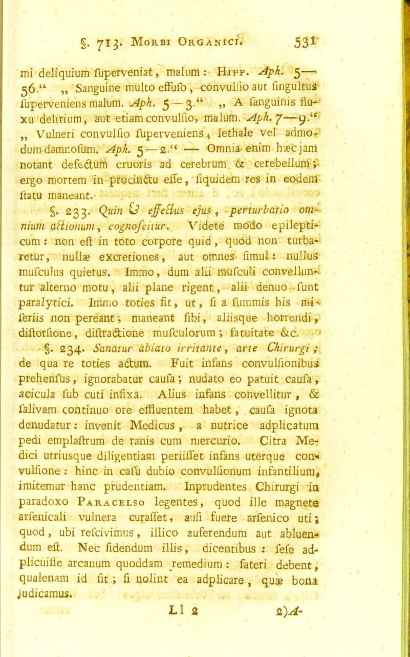 j §. 713* Morbi OrGANICI* imi deliquium fuperveniaf, malum ; Hipp. Apk. 5— 56.“ „ Sanguine multo effufo, convullio aut finguitus fuperveniens malum. Aph. 5 — 3’^* ” ^ fanguims flu-“ I XU ddiJrium, aut etiamconvulfio, malum. Aph.*/—9.“ „ Vulneri convulfio fuperveniens ^ lethale vel admo-^ ! dum damnofum. Aph. 5 — — Omnia-enim haecjam I notant defedum cruoris ad cerebrum & cerebellum;^ 1 ergo mortem in procindu effe, fiquidem res in eodem ftatu maneant. '  1^33* ^ ejfeHus ejus f -perturbatio om- nium aftionum^ co^nofcitur. Videte mo'do epilepti- cum : non eft in toto corpore quid, quod non turba- retur, nuliae exaetiones, aut omnes- fimul: nullus- mufculus quietus. Immo, dum alii mufculi convellun-^ tur 'alterno motu, alii plane rigent, alii denuo funt paralytic]. Immo toties fit, ut, ft a fuinmis his mi '• leriis non pereant; maneant ftbi, aliisque horrendi, diftorfione, diftradione mufculorum ; fatuitate &c. > - 234* Sanatur ablato irritante, arte Chirurgi; I de qua re toties adum. Fuit infans convulfionibus i prehenfus, ignorabatur caufa; nudato eo patuit caufa, I adcuJa fub cuti infixa. Alius infans convellitur , & falivam continuo ore effiuentem habet, caufa ignota denudatur; invenit Medicus , a nutrice adplicatura I pedi emplaftrum de ranis cum mercurio. Citra Me- dici utriusque diligentiam periilTet infans uterque con'* vulftone ; hinc in cafu dubio convulftonum infantilium, imitemur hanc pirudentiam. Inprudentes Chirurgi ia paradoxo Paracelso legentes, quod ille magnete arfenicali vulnera cufaffet, aufi fuere arfenico uti; quod, ubi refcivimus, illico auferendum aut abluen- dum eft. Nec fidendum illis, dicentibus : fefe ad- plicuilie arcanum quoddam remedium: fateri debent, qualenam id fit; ft nolint ea adplicare, quae bona Judicamus. LI 2