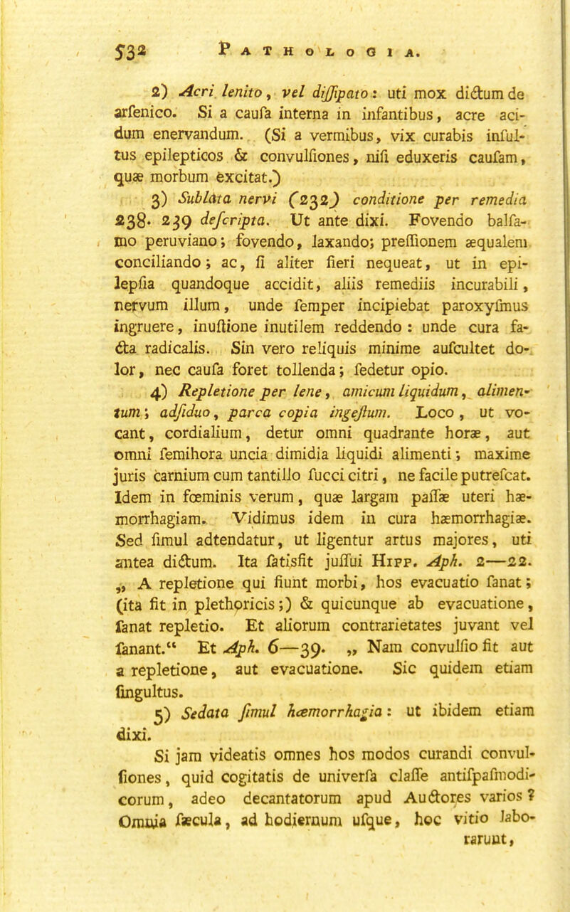 2) Acri lenlto, vel dijjipato: uti mox didum de arfenico. Si a caufa interna in infantibus, acre aci- dum enervandum. (Si a vermibus, vix curabis inful- tus epilepticos & convulTiones, nifi eduxeris caufam, quae morbum excitat.) 3) Sublata nervi (2^2^ conditione per remedia 238* 239 defcripta. Ut ante dixi. Fovendo balfa- mo peruviano; fovendo, laxando; preffionem aequalem conciliando; ac, fi aliter fieri nequeat, ut in epi- lepfia quandoque accidit, aliis remediis incurabili, nervum ilium, unde Temper incipiebat paroxyfmus ingjruere, inufiione inutilem reddendo : unde cura fa- da radicalis. Sin vero reliquis minime aufcultet do- lor , nec caufa foret tollenda; fedetur opio. 4) Repletione per lene t amiami liquidum, alimeri’ turn; adfiduo, parca copia ingejlum. Loco , ut vo- cant, cordialium, detur omni quadrante horae, aut Omni femihora uncia dimidia liquidi alimenti; maxime juris carnium cum tantilJo fucci citri, ne facile putrefcat. Idem in foeminis verum, quae largam palTae uteri hae- morrhagiam.. Vidimus idem in cura haemorrhagiae. Sed fimul adtendatur, ut ligentur artus majores, uti antea didum. Ita fatisfit julTui Hifp. Aph. 2—22. „ A repletione qui fiunt morbi, hos evacuatio fanat; (ita fit in plethpricis;) & quicunque ab evacuatione, fanat repletio. Et aliorum contrarietates juvant vel fanant.“ Et Aph. 6—39. „ Nam convulfio fit aut a repletione, aut evacuatione. Sic quidem etiam lingultus. 3) Sedata fimul kcemorrhagia: ut ibidem etiam dixi. Si jam videatis omnes hos raodos curandi convul- fiones, quid cogitatis de univerfa claffe antifpafmodi- corum, adeo decantatorum apud Au dotes varies ? Oiiuwa fsecula, ad hodiernum ufque, hoc vitio labo- raruut,