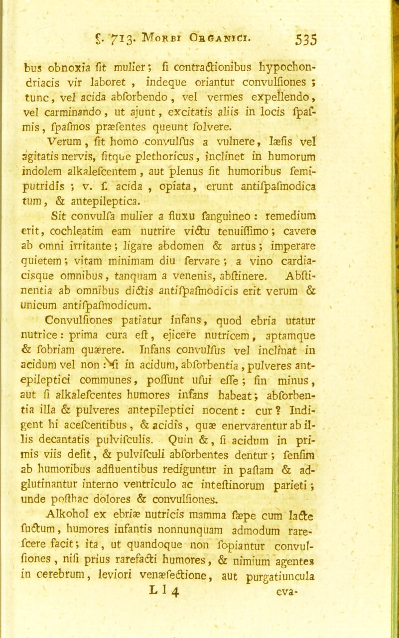 bus obnoxia fit mulier; fi contradbionibus Iiypochon- driacis vir laboret , indeque oriantur convulfiones ; tunc, vel acida abforbendo, vel vermes expellendo, vel carminando, ut ajunt, excitatis aliis in locis fpaf- mis, fpafmos praefentes queunt folvere. Verum , fit homo convulfus a vulnere, laefis vel agitatis nervis, fitque plethoricus, inclinet in humorum indolem alkalefcentem , aut plenus fit humoribus femi- putridis ; v. f. acida , opiata, erunt antifpafmodica turn, & antepileptica. Sit convulfa mulier a fiuxu fanguineo : remedium erit, cochleatim earn nutrire vidhi tenuifiimo; cavera ab Omni irritante; ligare abdomen & artus; imperare quietem *, vitam minimam diu fervare ; a vino cardia- cisque omnibus, tanquam a venenis, abftinere. Abfti- nentia ab omnibus didbis antifpafmodicis erit verum & unicum antifpafmodicum. Convulfiones patiatur infans, quod ebria utatur nutrice: prima cura eft, ejicere nutricem, aptamque & fobriam quaerere. Infans convulfus vel inclinat in acidum vel non :Vi in acidum, abforbentfa , pulveres ant- epileptici communes, poflunt ufui efte ; fin minus, aut fi alkalefcentes humores infans habeat; abforben- tia ilia & pulveres antepileptici nocent: cur ? Indi- gent hi acelhentibus , & addis, quae ener^'^arentur ab il- lis decantatis pulvifculis. Quin &, fi acidum in pri- mis viis defit, & pulvifculi abforbentes dentur *, fenfim ab humoribus adftuentibus rediguntur in paftam & ad- glutinantur interno ventriculo ac inteftinorum parieti; unde pofthac dolores & convulfiones. Alkohol ex ebriae nutricis mamma faepe cum ladle fudbum, humores infantis nonnunquam admodum rare- fcere facit *, ita, ut quandoque non fopiantur convul- fiones, nifi prius rarefadi humores, & nimium agentes in cerebrum, leviori venaefedbione, aut purgatiuncula L 1 4 eva-