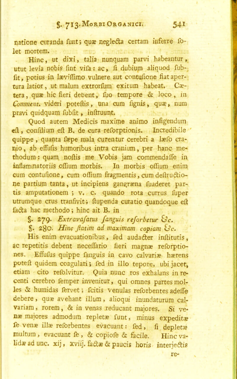 natione curanda funt; quae negledta certain inferre fo- let mortem. - _ Hinc, ut dixi, talia nunquam parvi habeantur, utut levia nobis fint vifa: ac, li dubium aliquod fub-_ fit, potius in laevifiimo vulnere aut contufione fiataper- tura latior, ut malum extrorfum exitum habeat. Cae- tera, quae hie fieri debent, fuo tempore & loco, in Comment, videri poteftis, nna cum fignis, quae, num pravi quidquam fubfit, inftruunt. Quod autem Medicis maxirae animo infigendum efl, confilium eft B. de cura reforptionis. IncredibiJe ' quippe , quanta faepe mala curentur cerebri a laefo cra- nio, ab effufis humoribus intra cranium, per hanc me- thodum: quam noftis me Vobis jam commendalfe in inflammatoriis oflium morbis. In morbis oflium enim cum contufione, cum oftium fragmentis, cum deftrudtio- ne partium tanta, ut inclpiens gangraena fuaderet par- tis amputationem ; v. c. quando rota currus fuper utrumque crus tranfivit; ftupenda curatio quandoque eft fiidta hac raethodo; hinc ait B. in §. 279. Extrava/atus fanguis reforbetur <Jc. §. 280. Hinc Jlatim ad maximam copiam iSc. His enim evacuationibus, fed audafter inftitutis, ac repetitis debent neceftario fieri magnae reforptio- nes. Effufus quippe fanguis in cavo calvariae haerens poteft quidem coagulari; fed in illo tepore, ubi jacet, etiam cito refolvitur. Quia nunc ros exhaJans in re- centi cerebro femper invenitur, qui omnes partes mol- les & huraidas fervet; feitis venuJas reforbentes adelTe debere, quae avehant ilium, alioqui inundaturura cal- variam, rorem, & in venas jreducant majores. Si ve- nae majores admodum repletae funt, minus expeditae fe venae illae reforbentes evacuant: fed, fi depJetae muJtum , evacuant fe , & copiofe & facile. Hinc va- lidae ad unc. xij, xviij. fadtae & paucis horis interjeftis re-