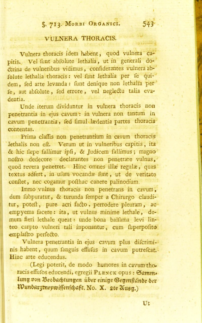 ^I^.'Morbi Organic!, v'ulnera thoracis. 54J Vulnera thoracis idem habent, quod vulnera ca- pitis,, Vel funt abfolute lethalia, ut in general! do- drina de vulneribus vidimus, confiderantes vulnera ab- folute lethalia thoracis: vel funt lethalia per fe qui- dera, fed arte levanda : funt denique non lethalia per * fe, aut abfolute, fed errore, vel negle^tu talia eva- dentia. Unde iterum dividuntur in vulnera thoracis non penetrantia in ejus cavum*: in vulnera non tantum in cavum penetrantia j fed fimul laedentia partes thoracis contentas. Prima clalTis non penetrantium in cavum thoracis ' lethalis non eft. Verum ut in vulneribus capitis, ita & hie fsspe tallimur ipfi, & Judicem fallimus; magno nofti'o dedecore declarantes non penetrare vulnus, quod revera penetret. Hinc omnes illae regulae, quas j textus adfert, in ufum vocandae funt, ut de veritate i conftet, nec cogamur pofthac canere palinodiam. Immo vulnus thoracis non penetrans in cavum, I dum fubpuratur, & turunda femper a Chirurgo claudi- I tur, poteft, pure acri fadto , perrodere pleuram , ac . empyema facere: ita, ut vulnus minime lethale, de- il mum fieri lethale queat: unde bona balfama levi lin- il teo carpto vulneri tali inponantur, cum fuperpofito i| eraplaftro perfefto. Vulnera penetrantia in ejus cavum plus diferimi- ij nis habent, quum fanguis effufus in cavum putrefcat.* li Hinc arte educendus. (Legi poterit, de modo humores in cavum tho* racis elfufos educendi, egregii Plenck opus : &amm» lung non Scobac^tungen uhet ctnige ©egcnffd'nbc bet tPunbar^meywiffenfe^aft, No. X. ateJfueg,) Ut