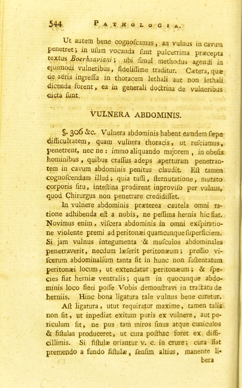 Ut autem bene cognofcainus, an vulnus in cavutn penetret> in ufum vocanda funt pulcerrima praecepta textus Boerhaaviani; ubi fimul inechodus agendi in ejusraodi vulneribus, fideliffime traditur. C<£tera, quae Qe aeris ingreffu in thoracem lethali aut non lethaii dicenda forent y ea in generali doctrina de vulneribus <uaa Tunt. - \ VULNERA ABDOMINIS. §. 306 &c. Vulnera abdominis habent earadem faepe difficultatem, quam vulnera thoracis, ut refciamus, penetrent, nec ne : immo aliquando majorem , in obefis hominibus , quibus cralTus adeps aperturain penetran- tem in cavum abdominis penitus claudit Eft tamen cognofcendum illud; quia tufti, fternutatione, mutato corporis fitu, inteftina prodirent inprovifo per vulnus, quod Chirurgus non penetrare credidiflet. In vulnere abdominis praeterea cautela omni ra- tione adhibenda eft a nobis, ne peftima hernia hie fiat. Novimus enim, vifeera abdominis in omni exfpiratio- ne violente premi adperitonaeiquamcunquefuperficiera. Si jam vulnus integumenta '& mufculos abdominales penetraverit, necdum laeferit peritonaeum; preflio vi- feerum abdominalium tanta fit in hunc non fuftentatum peritonaei locum, ut extendatur peritonaeum; & fpe- cies fiat herniae ventralis; quam in quocunque abdo- minis loco fieri polfe Vobis demonftravi in tractatu de herniis. Mine bona ligatura tale vulnus bene curetur. Aft ligatura, utut requiratur maxime, tamen talis non fit, ut inpediat exitum puris ex vulnere, aut pe- riculum fit, ne pus tarn miros finus atque cunicuJos & fiftulas produceret, ut cura pofthac foret ex dilfi- cillimis. Si fiftulae oriantur v. c. in crure; cura fiat premendo a fundo fiftulae, fenfim altius, manente li*