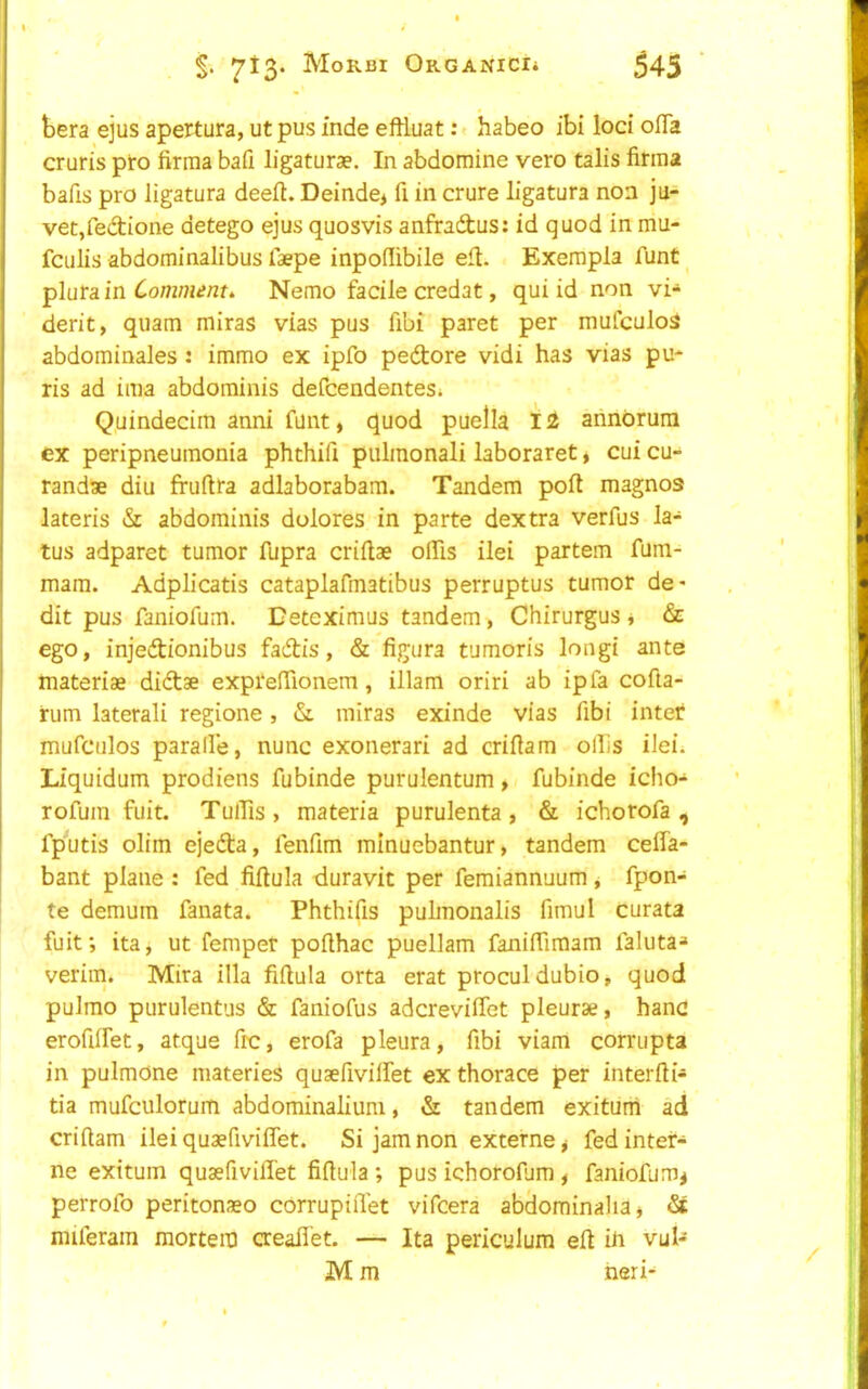 bera ejus apertura, ut pus mde eftiuat:» habeo ibi loci ofla cruris pro firraa bafi ligaturae. In abdomine vero talis firma bafis pro ligatura deeft. Deinde> fi in crure ligatura non ju- veCjfedione detego ejus quosvis anfradus: id quod in rriu- fciilis abdominalibus faepe inpoilibile eft. Exempla Aint _ plura in Comments Nemo facile credat, qui id non vi-^ derit, quam miras vias pus fibi paret per mufculoS abdominales : immo ex ipfo pedore vidi has vias pu- ris ad iraa abdominis defcendentes; Quindecim anni funt, quod puella ahnbrura ex peripneumonia phthifi pulmonali laboraret, cui cu- randae diu fruftra adlaborabam. Tandem poft magnos lateris & abdominis dolores in parte dextra verfus la- tus adparet tumor fupra criflae olTis ilei partem fum- mam. Adplicatis cataplafmatibus perruptus tumor de> dit pus faniofum. Deteximus tandem, Chirurgus j & ego, injedionibus fadis, & figura tumoris longi ante inateriae didae exprefTionem, illam oriri ab ip fa cofta- rum laterali regione, & miras exinde vias fibi inter mufculos parade, nunc exonerari ad criftam ollis ilei^ Liquidum prodiens fubinde purulentum,* fubinde icho- rofum fuit. TulTis, materia purulenta , & ichotofa , fputis olim ejeda, fenfim mlnuebantur, tandem ceffa- bant plane : fed fiftula duravit per feraiannuum, fpon- te demum fanata. Phthifis pulmonalis fimul curata fuit; ita, ut fempet poflhac puellam faniiTiraam faluta^ verim. Mira ilia fiftula orta erat proculdubio, quod pulmo purulentus & faniofus adcreviffet pleurae, hanc erofiffet, atque frc, erofa pleura, fibi viam corrupta in pulmOne materies quaefivilfet ex thorace per interfti- tia mufculorum abdominalium, & tandem exituni ad criftam ileiquaefiviflet. Si jam non externe ^ fed inter- ne exitum quaefivifiet fiftula ; pus khorofum , faniofum^ perrofo peritonaeo corrupiiTet vifcera ab^ominaliaj miferain mortem aeaflet. — Ita periculum eft k vul- M m fieri-