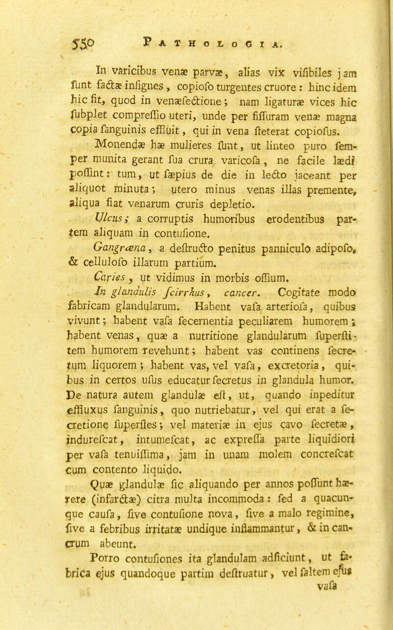 In varicibus venae parvae, alias vix vifibiles j am funt fadae infigues, copiofo turgentes cruore : hinc idem hie fit, quod in venaefedioiie ; nam ligaturae vices hie fubplet comprefllo uteri, unde per fiffuram venae magna copia fanguinis effiiiit, qui in vena fteterat copiofus. Monendae hae mulieres funt, ut linteo puro Tem- per munita gerant fua crura^ varicofa, ne facile laedt pofiint: turn, ut faepius de die in ledo jaceant per aliquot minuta *, utero minus venas illas premente, aliqua fiat venarum cruris depletio. Ulcus i a corruptis humoribus erodentibus par- tem aliquam in contufione. Gangrcena, a defirudo penitus panniculo adipofo, & cellulofo illarum partium. Cavils , ut vidimus in morbis offium. In glandulis feirrhus, cancer. Cogitate modo fabricam glandularum. Habent vafa arteriofa, quibus ' vivunt; habent vafa fecernentia peculiarem humorem ; habent venas, quae a nutritione glandularum fuperfii • tern humorem Tevehunt; habent vas continens fecre- tum liquorem ; habent vas, vel vafa, excretoria, qui- bus in certos ufus educatur fecretus in glandula humor. Pe natura autem glandulae eft, ut, quando inpeditur efliuxus fanguinis, quo nutriebatur, vel qui erat a fe- cretione fuperfles; vel materiae in ejus cavo fecretae, indurefcat, intumefcat, ac expreffa parte liquidiori per vafa tenuifiima, jam in unam molem concrefcat cum contento Jiquido. Quae glandulae fic aliquando per annos pofiunt hae- yere (infardae) citra multa incommoda: fed a quacun- que caufa, five contufione nova, five a malo regimine, five a febribus irritatae undique inflaramantur, & in can- Ctum abeunt. Porro contufiones ita glandulam adficiunt, ut fe- brica ejus quandoque partim defiruatur, vel faltem efii* vafa